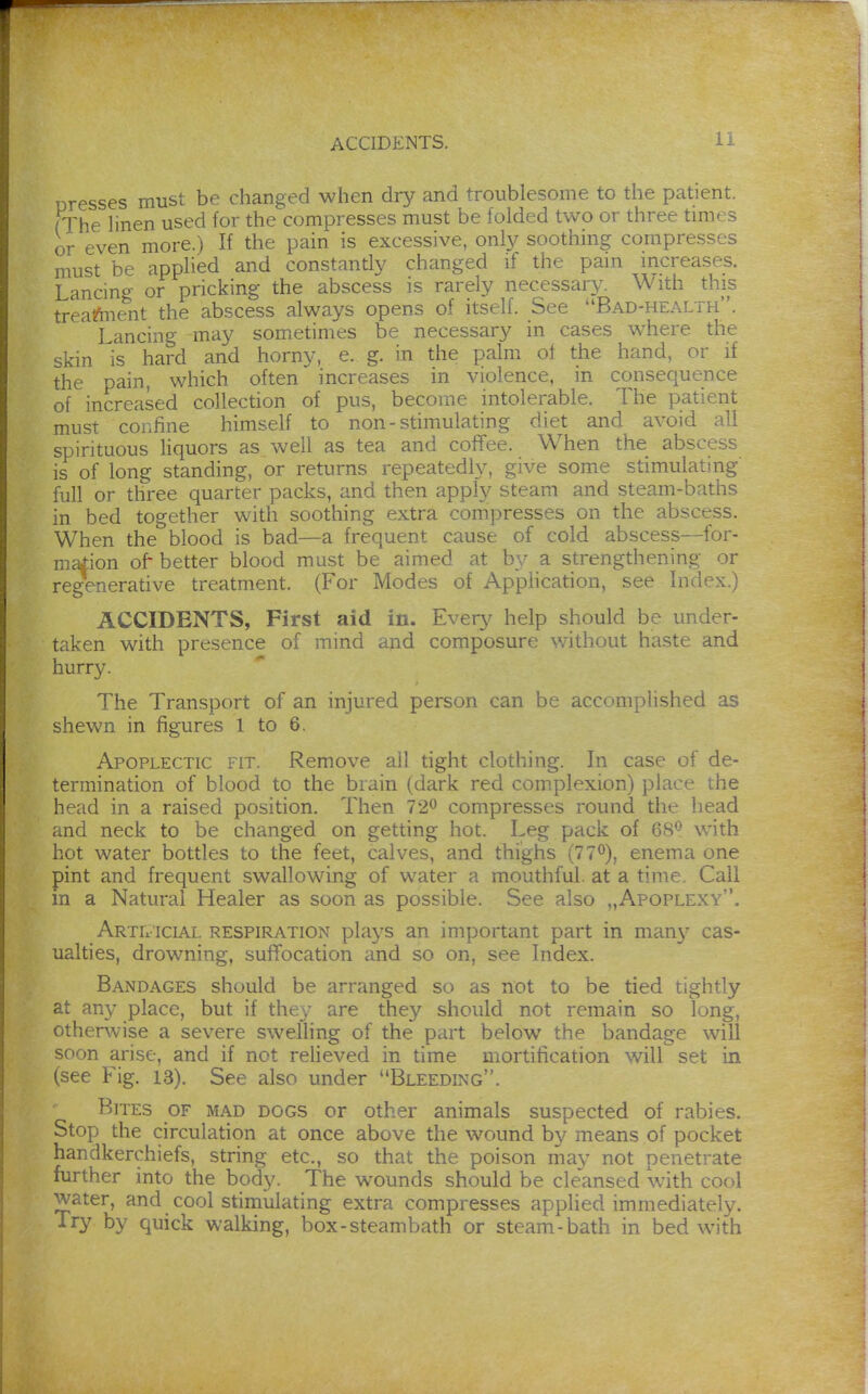 Dresses must be changed when dry and troublesome to the patient. (The hnen used for the compresses must be folded two or three times or even more.) If the pain is excessive, only soothing compresses must be applied and constantly changed if the pain increases. Lancing or pricking the abscess is rarely necessary. With this treal^nent the abscess always opens of itself. See Bad-health. Lancing may sometimes be necessary in cases where the skin is hard and horny, e. g. in the palm of the hand, or if the pain, which often increases in violence, in consequence of increased collection of pus, become intolerable. The patient must cor.fine himself to non-stimulating diet and avoid all spirituous liquors as well as tea and coffee. When the abscess is of long standing, or returns repeatedly, give some stimulating full or three quarter packs, and then apply steam and steam-baths in bed together with soothing extra compresses on the abscess. When the blood is bad—a frequent cause of cold abscess—for- mation of- better blood must be aimed at by a strengthening or regenerative treatment. (For Modes of Apphcation, see Index.) ACCIDENTS, First aid in. Every help should be under- taken with presence of mind and composure without haste and hurry. The Transport of an injured person can be accomplished as shewn in figures 1 to 6. Apoplectic fit. Remove all tight clothing. In case of de- termination of blood to the brain (dark red complexion) place the head in a raised position. Then 720 compresses round the head ..nd neck to be changed on getting hot. Leg pack of 68*^ with hot water bottles to the feet, calves, and thighs (77<^), enema one pint and frequent swallowing of water a mouthful, at a time. Call in a Natural Healer as soon as possible. See also ,,Apoplexy. Artificial respiration plays an important part in maii}^ cas- ualties, drowning, suffocation and so on, see Index. Bandages should be arranged so as not to be tied tightly at any place, but if the\- are they should not remain so long, othen^vise a severe swelling of the part below the bandage will soon arise, and if not relieved in time mortification will set in (see Fig. 13). See also under Bleeding. Bites of mad dogs or other animals suspected of rabies. Stop the circulation at once above the wound by means of pocket handkerchiefs, string etc., so that the poison mav not penetrate further into the body. The wounds should be cleansed with cool water, and cool stimulating extra compresses applied immediately. Try by quick walking, box-steambath or steam-bath in bed with
