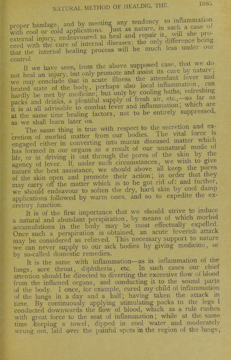 lOSO that the internal heahng process will be much less unaei control. , If we have seen, from the above supposed case, that we do not heaT an iniury, but only promote and assist its cure by nature we mavSnXde t in icute illness the attendant fever and heÄ^ of the body, perhaps also local f a^^^^ hardly be met by medicine; but only by coolmg baths, refieshmg packs\nd drinks, a plentiful supply of fresh ^ir, etc -so ^ai as it is at all advisable to combat fever and ^^^.^^^^^f' Xr7^ at the same time heahng factors, not to be entirely suppressed, as we shall learn later on. The same thing is true with respect to ^he secretion and ex- cretion of morbid matter , from our bodies.. Ihe for^,^ engaged either in convertmg into mucus diseased ^aer which hal formed in our organs as a result of our unnatural mode of life, or in driving it out through the pores of the skin by he agency of fever. If, under such circumstances, we wish to give nature the best assistance, we should above all keep the pores of the skin open and promote their action; m order that the> may carry off the matter which is to be got rid of: and urther, we should endeavour to soften the dry, hard skm by cool damp applications followed by warm ones, and so to expedite the ex- cretor}' function. It is of the first importance that we should strive to induce a natural and abundant perspiration, by means of which morbid accumulations in the body may be most effectually expelled. Once such a perspiration is obtained, an acute feverish attack may be considered as relieved. This necessary support to nature we can never supply to our sick bodies by giving medicine, or by so-called domestic remedies. It is the same with inflammation—as in inflammation of the lungs, sore throat, diphtheria, etc. In such cases our chief attention should be directed to diverting the excessive flow ot blood from the inflamed organs, and conducting it to the sound parts of the body. 1 once, for example, cured my child of inflammation of the lungs in a day and a half; having taken the attack m time. By continuously applying stimulating packs to the legs I conducted downwards the flow of blood, which as a rule rushes with great force to the seat of inflammation; while at the same time keeping a towel, dipped in cool water and moderately wrung out, laid over the painful spots in the region of the lungs,