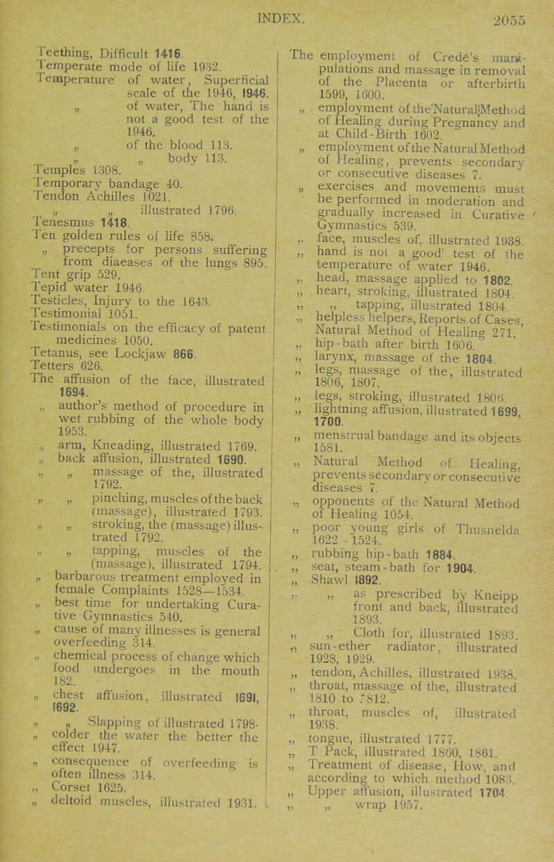 Teething, Difficult U16. 'Femperate mode of life 1982. remperature of water, .Superficial scale of the 1946, 1946. „ of water, The hand is not a good test of the 1946. „ of the blood 113. „ „ bodv 113. Temples 1308. Temporar}'- bandage 40. Tendon Achilles 1021. „ „ illustrated 1796. Tenesmus 1418. Ten golden rules of life 858. „ precepts for persons suffering from diaeases of the lungs 895. Tent grip 529. Tepid water 1946 Testicles, Injury to the 1643. Testimonial 1051. Testimonials on the efficacy of patent medicines 1050. Tetanus, see Lockjaw 866. Tetters 626. i The affusion of the face, illustrated 1694. „ author's method of procedure in wet rubbing of the whole body 1953. ., arm, Kneading, illustrated 1769. i . back affusion, illustrated 1690. j „ „ massage of the, illustrated I 1792. 1 ,, pinching, muscles of the back (massage), illustrated 1793. „ „ stroking, the (massage) illus- trated 1792. „ tapping, muscles of the ('n)as.sage), illustrated 1794. „ barbarous treatment employed in female Complaints 1528—1534. ,, best time for undertaking Cura- tive Gymnastics 540. „ cause of many illnesses is general overfeeding 314. ., chemical process of change which food undergoes in the mouth ^ 182. „ chest affusion, illustrated 1691. 1692. „ „ Slapping of illustrated 1798- „ colder the water the better the effect 1947. „ consequence of overfopdiiio- is often illness 314. „ Corset 1625. „ deltoid muscles, illustrated 1931. . The employment of Credo's mani- pulations and massage in removal of the Placenta or afterbirth 1599, 1600. „ employment of the.'NaturaliMethod of HeaUng during Pregnancy and at Child-Birth 1602. „ employment of the Natural Method of Ifealing, prevents secondary or consecutive diseases 7. „ exercises and movements must be performed in moderation and gradually increased in Curative ' Gymnastics 539. ,. face, muscles of, illustrated 1938. „ hand is not a good' test of the temperature of water 1946. ,. head, massage applied to 1802. „ heart, stroking, illustrated 1804. „ „ tapping, illustrated 1804. helpless helpers. Reports of Cases, Natural Method of Heahng 271. hip-bath after birth 1606.^ u larynx, massage of the 1804. „ legs, massage of the, illustrated 1806, 1807. „ legs, stroking, illustrated 180(). „ lightning affusion, illustrated 1699 1700. „ menstrual bandage and its obiects 1581. ^ „ Natural Method of Healing, prevents secondary or consecutive diseases 7. „ opponents of the Natural Method of Healing 1054. „ poor young girls of Thusnelda 1622 - 1524. „ rubbing hip-bath 1884. „ seat, steam-bath for 1904 „ Shawl 1892. „ as prescribed by Kneipp front and back, illustrated 1893. „ „ Cloth for, illustrated 1893. „ sun-ether radiator, illustrated 1928, 1929. „ tendon, Achilles, illustrated 19.38. „ throat, massage of the, illustrated 1810 to .'812. „ throat, muscles of, illustrated 1938. „ tongue, illustrated 1777. „ T Pack, illustrated 1860, 1861. „ Treatment of disease. How, and according to which method 1083. ,, Upper affusion, illustrated 1704. ,, „ wrap 1957.