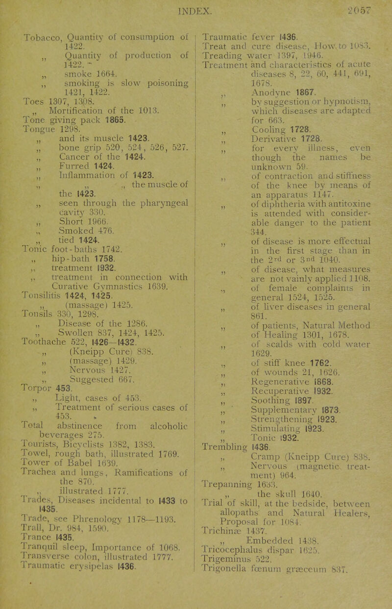 Tobacco, Quantity of consumption of 14:22. Quantit}' of production of 1422. - „ smoke 1664-. ,, smoJcing is slow poisoning 1421, 1422. Toes 1307, 1308. „ Mortification of tlie 1013. Tone giving pack 1865. Tongue 1298. „ and its muscle 1423. ,, bone grip 520, 524, 526, 527. Cancer of the 1424. Furred 1424. „ hiflammation of 1423. ,, „ ., the muscle of the 1423. „ seen through the pharjmgeal cavity 330. „ Short 1966. Smoked 476. ,, tied 1424. Tonic foot-baths 1742. hip-bath 1758. treatment 1932. ,. treatment in connection with Curative Gymnastics 1639. Tonsilitis 1424, 1425. „ (massage) 1425. Tonsils 330, 1298. Disease of the 1286. Swollen 837, 1424, 1425. Toothache 522, 1426—1432. „ (Kneipp Cure) 838. „ (massage) 1429. „ Nervous 1427. „ Suggested 667. Torpor 453. „ Light, cases of 453. „ Treatment of serious cases of 453. Total abstinence from alcoholic beverages 275. Tourists, Bicyclists 1382, 1383. Towel, rough bath, illustrated 1769. Tower of Babel 1639. Trachea and lungs, Ramifications of the 870.^ illustrated 1777. Trades, Di.seases incidental to 1433 to 1435. Trade, see Phrenology 1178—1193. Trail, Dr. 984, 1590. Trance 1435. I'ranquil sleep, Importance of 1068. Transverse colon, illustrated 1777. Traumatic erysipelas 1436. Traumatic fever 1436. Treat and cure disease, How.,to lu- '.. Treading water J 397, 1946. Treatment and characteristics of acute disease^ t>n, 4 11, (i-'l. 1678. Anodyne 1867. ,, by suggestion or hypnotism, which diseases are adapted for 663. Cooling 1728. Derivative 1728. „ for every illness, even be names though the unknown 59. of contraction auu .^linnes.- of the knee by means of an apparatus 1147. of diphtheria with antitoxine is attended with consider- able danger to the patient 344. of disease is more effectual in the first stage than in the 2rd or 3^ 1040. of disease, what measures are not vainly applied 1108. of female complaints in general 1524, 1525. of liver diseases in general 861. of patients, Natural Method of Healing 1301, 1678. of scalds with cold water 1629. of stiff knee 1762. of wounds 21, 1626. Regenerative 1868. Recuperative 1932. Soothing 1897. Supplementary 1873. Strengthening' 1923. Stimulating 1923. Tonic 1932. 1436. Cramp (Kneipp Cure) 838. Nervous imagnetic treat- ment) 964. Trepanning 1633. „ the skull 1640. Trial of skill, at the bedside, allopaths and Natural Proposal for 1084. Trichinae 1437. „ Embedded 14.:18. Trembling between Healers. Tricoceplialu Trigeminus Tri<2mu'll;i f( dispar 162 irnum grascciiin 831