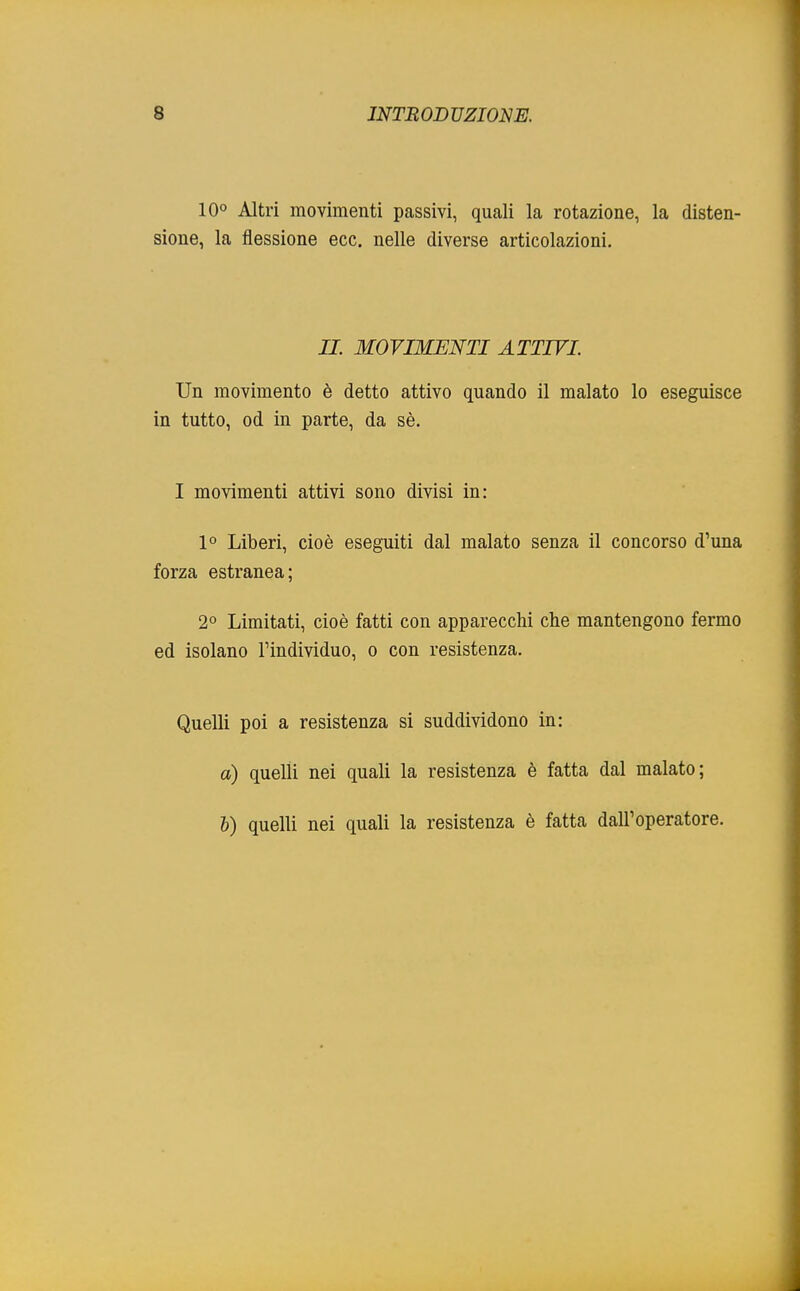 10° Altri movimenti passivi, quali la rotazione, la disten- sione, la flessione ecc. nelle diverse articolazioni. IL MOVIMENTI ATTIVI Un movimento è detto attivo quando il malato lo eseguisce in tutto, od in parte, da sè. I movimenti attivi sono divisi in: 1° Liberi, cioè eseguiti dal malato senza il concorso d'una forza estranea; 2° Limitati, cioè fatti con apparecchi che mantengono fermo ed isolano l'individuo, o con resistenza. Quelli poi a resistenza si suddividono in: a) quelli nei quali la resistenza è fatta dal malato; b) quelli nei quali la resistenza è fatta dall'operatore.