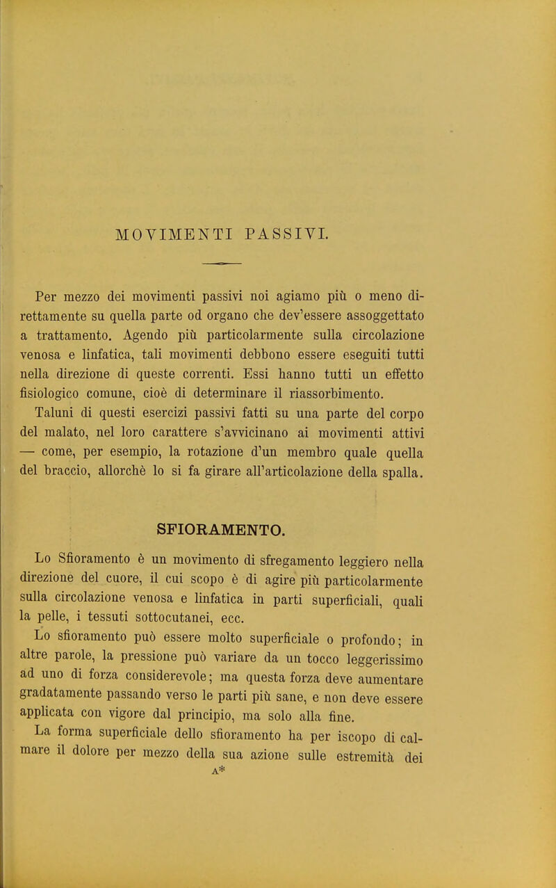 MOVIMENTI PASSIVI. Per mezzo dei movimenti passivi noi agiamo più o meno di- rettamente su quella parte od organo che dev'essere assoggettato a trattamento. Agendo più particolarmente sulla circolazione venosa e linfatica, tali movimenti debbono essere eseguiti tutti nella direzione di queste correnti. Essi hanno tutti un effetto fisiologico comune, cioè di determinare il riassorbimento. Taluni di questi esercizi passivi fatti su una parte del corpo del malato, nel loro carattere s'avvicinano ai movimenti attivi — come, per esempio, la rotazione d'un membro quale quella del braccio, allorché lo si fa girare all'articolazione della spalla. SFIORAMENTO. Lo Sfioramento è un movimento di sfregamento leggiero nella direzione del cuore, il cui scopo è di agire più particolarmente sulla circolazione venosa e linfatica in parti superficiali, quali la pelle, i tessuti sottocutanei, ecc. Lo sfioramento può essere molto superficiale o profondo; in altre parole, la pressione può variare da un tocco leggerissimo ad uno di forza considerevole; ma questa forza deve aumentare gradatamente passando verso le parti più sane, e non deve essere applicata con vigore dal principio, ma solo alla fine. La forma superficiale dello sfioramento ha per iscopo di cal- mare il dolore per mezzo della sua azione sulle estremità dei A*