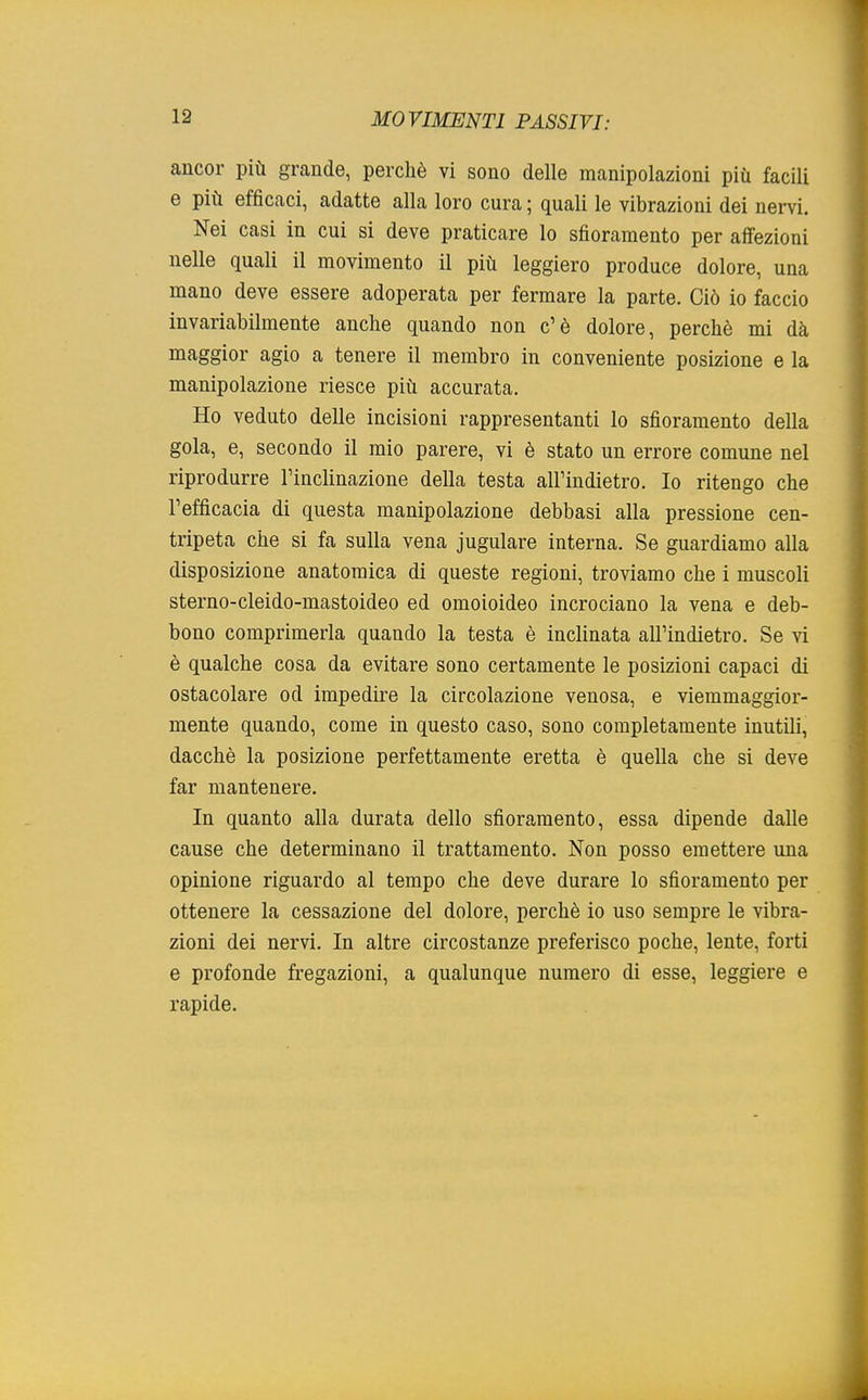 ancor più grande, perchè vi sono delle manipolazioni più facili e più efficaci, adatte alla loro cura ; quali le vibrazioni dei nervi. Nei casi in cui si deve praticare lo sfioramento per affezioni nelle quali il movimento il più leggiero produce dolore, una mano deve essere adoperata per fermare la parte. Ciò io faccio invariabilmente anche quando non c'è dolore, perchè mi dà maggior agio a tenere il membro in conveniente posizione e la manipolazione riesce più accurata. Ho veduto delle incisioni rappresentanti lo sfioramento della gola, e, secondo il mio parere, vi è stato un errore comune nel riprodurre l'inclinazione della testa all'indietro. Io ritengo che l'efficacia di questa manipolazione debbasi alla pressione cen- tripeta che si fa sulla vena jugulare interna. Se guardiamo alla disposizione anatomica di queste regioni, troviamo che i muscoli sterno-cleido-mastoideo ed omoioideo incrociano la vena e deb- bono comprimerla quando la testa è inclinata all'indietro. Se vi è qualche cosa da evitare sono certamente le posizioni capaci di ostacolare od impedire la circolazione venosa, e viemmaggior- mente quando, come in questo caso, sono completamente inutili, dacché la posizione perfettamente eretta è quella che si deve far mantenere. In quanto alla durata dello sfioramento, essa dipende dalle cause che determinano il trattamento. Non posso emettere una opinione riguardo al tempo che deve durare lo sfioramento per ottenere la cessazione del dolore, perchè io uso sempre le vibra- zioni dei nervi. In altre circostanze preferisco poche, lente, forti e profonde fregazioni, a qualunque numero di esse, leggiere e rapide.