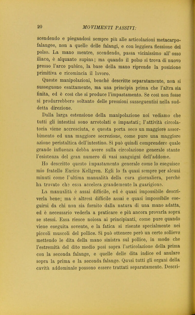 scendendo e piegandosi sempre più alle articolazioni metacarpo- falangee, non a quelle delle falangi, e con leggiera flessione del polso. La mano mentre, scendendo, passa vicinissimo all' osso iliaco, è alquanto supina ; ma quando il polso si trova di nuovo presso l'arco pubico, la base della mano riprende la posizione primitiva e ricomincia il lavoro. Queste manipolazioni, benché descritte separatamente, non si susseguono esattamente, ma una principia prima che l'altra sia finita, ed è così che si produce l'impastamento. Se così non fosse si produrrebbero soltanto delle pressioni susseguentisi nella sud- detta direzione. Dalla larga estensione della manipolazione noi vediamo che tutti gli intestini sono arrotolati e impastati; l'attività circola- toria viene accresciuta, e questa porta seco un maggiore assor- bimento ed una maggiore secrezione, come pure una maggiore azione peristaltica dell'intestino. Si può quindi comprendere quale grande influenza debba avere sulla circolazione generale stante l'esistenza del gran numero di vasi sanguigni dell'addome. Ho descritto questo impastamento generale come lo eseguisce mio fratello Eurico Kellgren. Egli lo fa quasi sempre per alcuni minuti come l'ultima manualità della cura giornaliera, perchè ha trovato che essa accelera grandemente la guarigione. La manualità è assai difficile, ed è quasi impossibile descri- verla bene; ma è altresì difficile assai e quasi impossibile ese- guirsi da chi non sia fornito dalla natura di una mano adatta, ed è necessario vederla a praticare e più ancora provarla sopra se stessi. Essa riesce noiosa ai principianti, come pure quando viene eseguita sovente, e la fatica si risente specialmente nei piccoli muscoli del pollice. Si può ottenere però un certo sollievo mettendo le dita della mano sinistra sul pollice, in modo che l'estremità del dito medio posi sopra l'articolazione della prima con la seconda falange, e quelle delle dita indice ed anulare sopra la prima e la seconda falange. Quasi tutti gli organi della cavità addominale possono essere trattati separatamente. Descri-