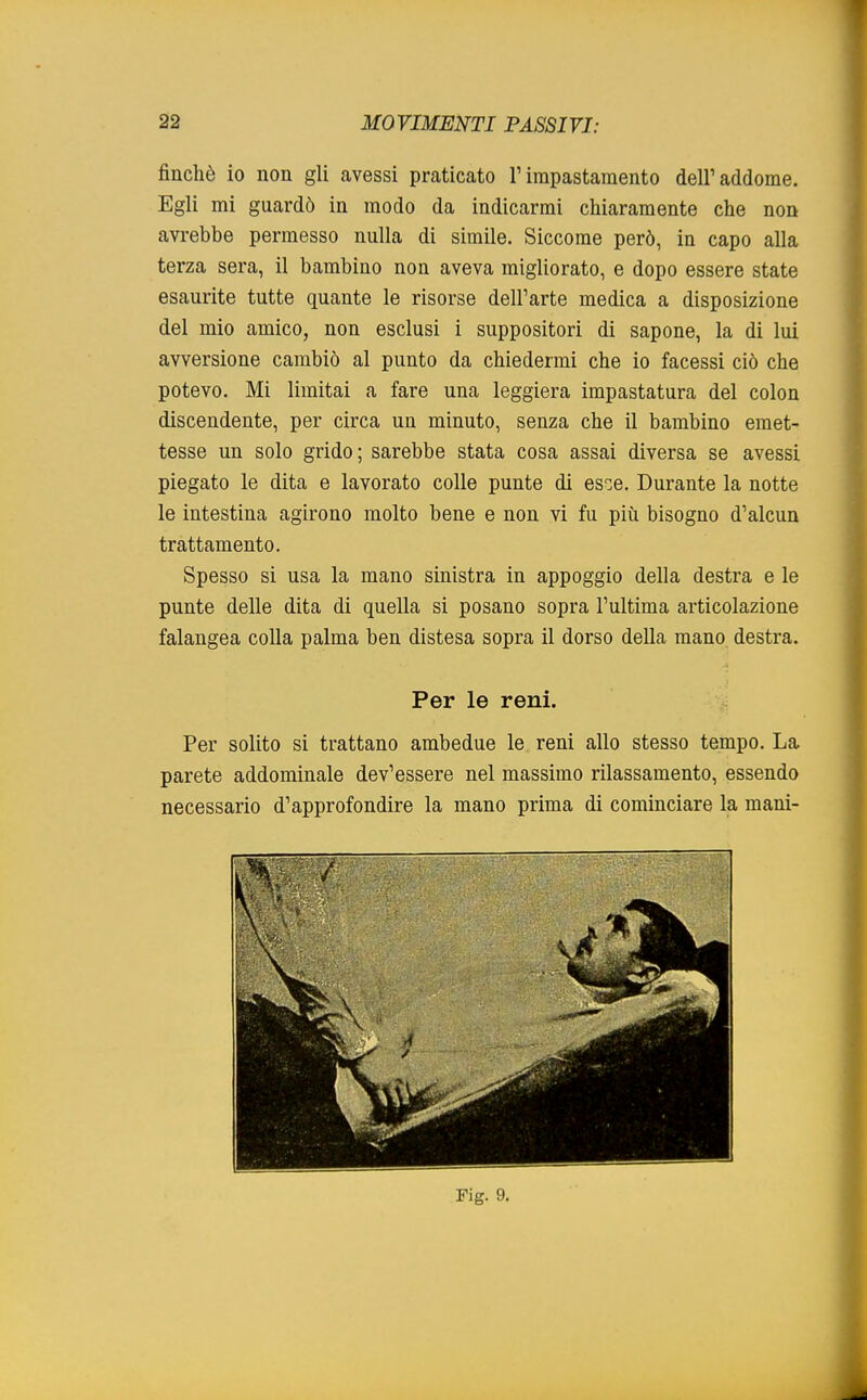 finché io non gli avessi praticato l'impastamento dell'addome. Egli mi guardò in modo da indicarmi chiaramente che non avrebbe permesso nulla di simile. Siccome però, in capo alla terza sera, il bambino non aveva migliorato, e dopo essere state esaurite tutte quante le risorse dell'arte medica a disposizione del mio amico, non esclusi i suppositori di sapone, la di lui avversione cambiò al punto da chiedermi che io facessi ciò che potevo. Mi limitai a fare una leggiera impastatura del colon discendente, per circa un minuto, senza che il bambino emet- tesse un solo grido; sarebbe stata cosa assai diversa se avessi piegato le dita e lavorato colle punte di es^e. Durante la notte le intestina agirono molto bene e non vi fu più bisogno d'alcun trattamento. Spesso si usa la mano sinistra in appoggio della destra e le punte delle dita di quella si posano sopra l'ultima articolazione falangea colla palma ben distesa sopra il dorso della mano destra. Per le reni. Per solito si trattano ambedue le reni allo stesso tempo. La parete addominale dev'essere nel massimo rilassamento, essendo necessario d'approfondire la mano prima di cominciare la mani-