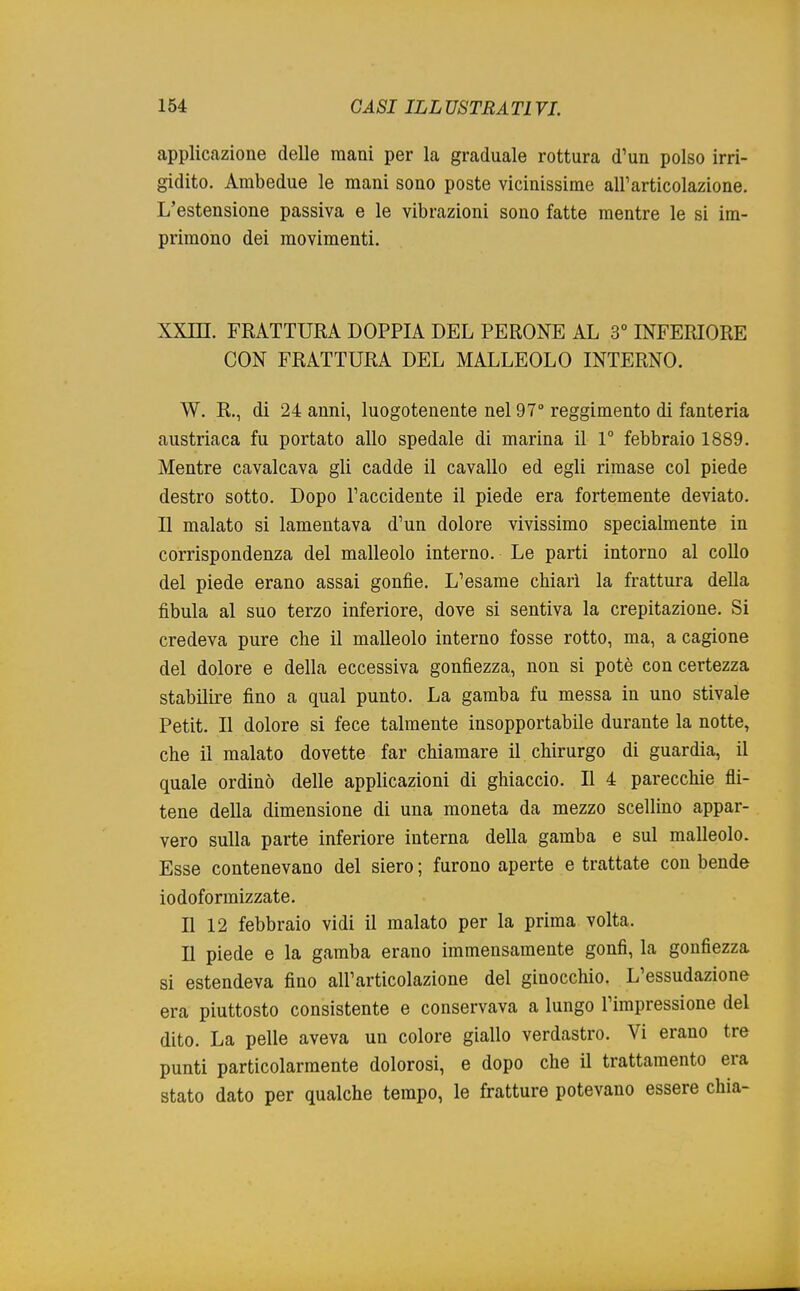 applicazione delle mani per la graduale rottura d'un polso irri- gidito. Ambedue le mani sono poste vicinissime all'articolazione. L'estensione passiva e le vibrazioni sono fatte mentre le si im- primono dei movimenti. XXin. FRATTURA DOPPIA DEL PERONE AL 3° INFERIORE CON FRATTURA DEL MALLEOLO INTERNO. W. R., di 24 anni, luogotenente nel 97° reggimento di fanteria austriaca fu portato allo spedale di marina il 1° febbraio 1889. Mentre cavalcava gli cadde il cavallo ed egli rimase col piede destro sotto. Dopo l'accidente il piede era fortemente deviato. Il malato si lamentava d'un dolore vivissimo specialmente in corrispondenza del malleolo interno. Le parti intorno al collo del piede erano assai gonfie. L'esame chiarì la frattura della fibula al suo terzo inferiore, dove si sentiva la crepitazione. Si credeva pure che il malleolo interno fosse rotto, ma, a cagione del dolore e della eccessiva gonfiezza, non si potè con certezza stabilire fino a qual punto. La gamba fu messa in uno stivale Petit. Il dolore si fece talmente insopportabile durante la notte, che il malato dovette far chiamare il chirurgo di guardia, il quale ordinò delle applicazioni di ghiaccio. Il 4 parecchie n'i- tene della dimensione di una moneta da mezzo scellino appar- vero sulla parte inferiore interna della gamba e sul malleolo. Esse contenevano del siero ; furono aperte e trattate con bende io dofo ratizzate. Il 12 febbraio vidi il malato per la prima volta. Il piede e la gamba erano immensamente gonfi, la gonfiezza si estendeva fino all'articolazione del ginocchio. L'essudazione era piuttosto consistente e conservava a lungo l'impressione del dito. La pelle aveva un colore giallo verdastro. Vi erano tre punti particolarmente dolorosi, e dopo che il trattamento era stato dato per qualche tempo, le fratture potevano essere chia-