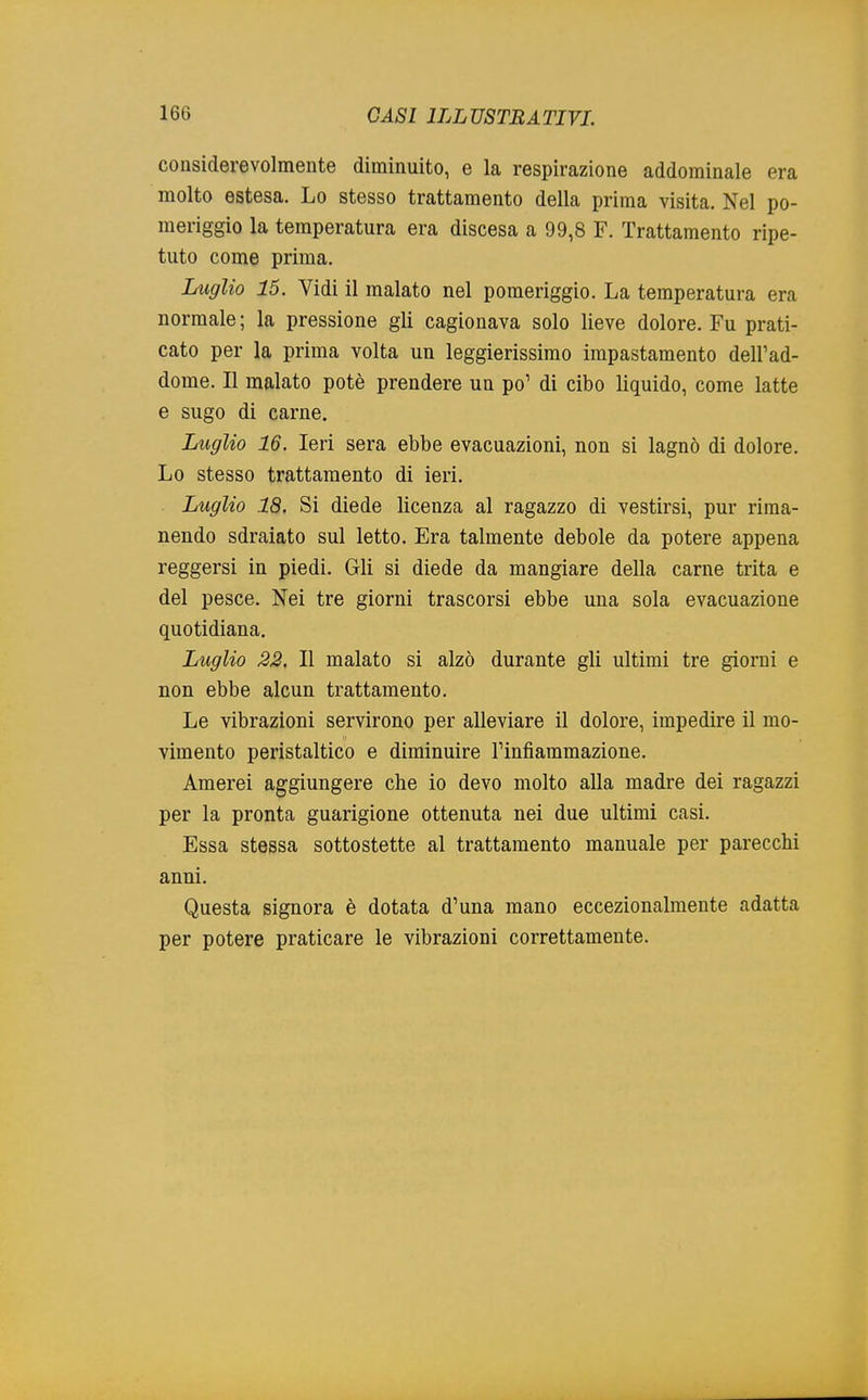 considerevolmente diminuito, e la respirazione addominale era molto estesa. Lo stesso trattamento della prima visita. Nel po- meriggio la temperatura era discesa a 99,8 F. Trattamento ripe- tuto come prima. Luglio 15. Vidi il malato nel pomeriggio. La temperatura era normale ; la pressione gli cagionava solo lieve dolore. Fu prati- cato per la prima volta un leggierissimo impastamento dell'ad- dome. Il malato potè prendere un po1 di cibo liquido, come latte e sugo di carne. Luglio 16. Ieri sera ebbe evacuazioni, non si lagnò di dolore. Lo stesso trattamento di ieri. Luglio 18. Si diede licenza al ragazzo di vestirsi, pur rima- nendo sdraiato sul letto. Era talmente debole da potere appena reggersi in piedi. Gli si diede da mangiare della carne trita e del pesce. Nei tre giorni trascorsi ebbe una sola evacuazione quotidiana. Luglio 22. Il malato si alzò durante gli ultimi tre giorni e non ebbe alcun trattamento. Le vibrazioni servirono per alleviare il dolore, impedire il mo- vimento peristaltico e diminuire l'infiammazione. Amerei aggiungere che io devo molto alla madre dei ragazzi per la pronta guarigione ottenuta nei due ultimi casi. Essa stessa sottostette al trattamento manuale per parecchi anni. Questa signora è dotata d'una mano eccezionalmente adatta per potere praticare le vibrazioni correttamente.