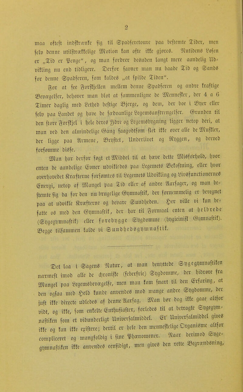 nuiti oftcft iiibffvæiifc fui tit epnbfcvetouvc \m\ bcitcnitc Sibcv, men fclu benne ntititræffetii]e gDtotion fan ofte itfe gjøreS. ^Intiben« i^ofen er „%xh ev ^Jenijc, og man fovbvcr beönben tangt mere nanbelig Ub= uif(ing nn enb tibligere. ©erfor fauner man nn baabe %ib og ©anb« for benne ©pnbferen, fom falbeg „at fpitbe Siben. f5or ot fee g-orffjeKen meüem benne >Spabferen og anbre fraftige Senægetfer, bcljoner man blot at fammenligne be ^J^lenneffer, ber 4 a 6 Jimer baglig meb Setbeb beftige iöierge, og bem, ber boe i ©i)er cüer fetü paa Sanbet og Ijaue be fæbuanlige Segemganftvcngelfer. ©rnnben til ben ftore gorffiet i l)ete bereé ^i)bre og Scgemöbi]gning ligger netop beri, at man ueb ben atminbclige ®ang faagobtfom flet ilte euer alle be SDiuftler, ber ligge paa Slvmcnc, il3ri)ftct, Unberliuet og 9h)ggen, og berueb forfømme biéife. man \)ax berfor føgt et Ü)iibbel til at (}æue bette 93?igforl)olb, ljuor enten be aanbettge ©mter ubuiflebeö paa Öegemet« ©efoftning, eller l)UDr oucrljoPebet tra-fterne forfømteé til Cegemeté UbuiHing og lUugfunctionerne? (Snergi, netop af 9}?angel paa Sib eller af anbre ^larfagcr, og man be^ ftemte fig ba for ben nn brngelige ®i)mnaftif, ber fornemmelig er beregnet pna nt nbuifte kræfterne og beuarc ©nnbl)ebcn. §er mile in fun be^ fatte 0Ö meb ben ®l)mnaftif, ber l)ar til gormaal enten at [)clbrebe (©Dgegiimnaftif) eller forebygge ©Dgbomme (^i)gieini|f ®i)mnafti{). iBegge tilfammen falbe ni ©n.nb()cbSgl)mnaftif. !5)et taa i ©agenö ^Jiatnr, at man beni)ttebe (2i)gegt)mnaftifen nærmeft imob alle be d)roniffe (feberfrie) ©Dgbomme,- ber l)ibrøre fra mxwl paa Öegemgbeurcgelfe, men man fom fnatt tit ben (Srfaring, at ben ogfaa meb §etb fnnbe annenbeö mob mange anbre ©Dgbomme, ber iuft iffe birecte ublebeö af benne Slarfag. Wmi b^r bog tffe gaae altfor üibt og iffe, fom enfelte ©nt^nfiafter, forlebeé til at betragte ©i)gegi)m = naftifen fom et nibnnberligt Uninerfatmibbet. (Sf Uniuerfatmibbet gtueg iffe og fan iffe e^iftere; bertil er l)ele ben menneltelige Organi^^me altfor compticeret og mangfotbig i fine ^Dænomener. ^iaar berimob ©Dge^ QDrnnaftifen iffe annenbe« eenfibigt, n,en giueö ben rette iöegr^nböntng,