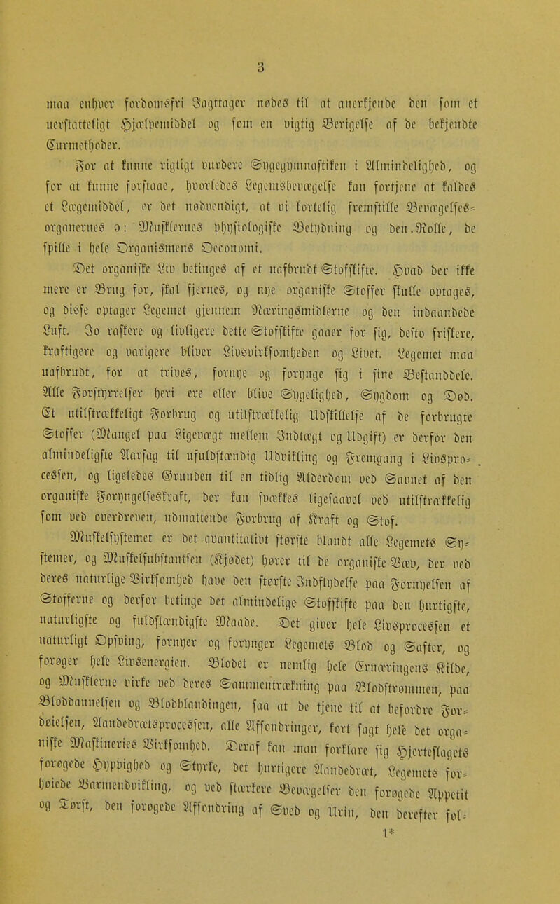 man eii[)iicr fovbonu^fvt 3ai]ttaßcr nobe? ttl at aiicrf|ciibe bcn [oni et itcvftattcfigt §|æ(pcmibbe( og font cii uigtu] 33cvic]c(fe af bc befjcnbte Siivmct[)obev. gor iit fmtiie vigtigt intvbeve 'Si)gcgi)mnoftifeii i Slfminbcligljeb, og for nt fitnne forfttiae, ljuortebcé CegemcibciHrgetfc ftin fortjene at fnlbcö et öivgemibbet, er bet nøbucnbigt, at ni f'ortetig fremftiHe iöeiurgelfe«* organerneiS o: 9}hift(evneö |)(}l)lio(ogiffc 93eti)buing og ben.9ioUe, bc fpille i ()e(e OrganiemenS Oeconomi. ©et organiffe öiu bctingcö of et uafbrnbt ©tofftifte. .^imb ber iffe mere er Sritg for, ffat fjernet, og ni)e organiffe ©toffer ffnlle optogeg, og bi^fe optager Öegeinet gjennem ^læringSmibferne og ben inbnnnbcbe önft. 3o rrtftere og (iuligere bette ©tofffifte gaaer for fig, befto fviffere, fraftigere og uarigerc btiuer Öiu^nirffonibeben og Ciuct. Öegemet nuia uafbrnbt, for at trinet, fornl)e og forimge fig i fine iSeftanbbete. Sitte ivorftljrretfer l)ert ere etter bliue ®i)gelig[)cb, ©ijgbom og S)øb. at utilftræffetigt gorbrng og utitftrtrffetig llbffttlelfe af be forbrugte ©toffer (DJiangel paa Öigemrgt nieneni Snbtorgt og Ubgift) er berfor ben atminbeligfte Slarfag tit nfulbftænbig Ubuifling og fremgang i £nii^!pro:= . ceSfen, og tigelebeø ©runben tit en tibtig Sltberbom ueb ©aiuiet af ben organiffe gorijngelfeSfraft, ber fan fmxffe^ tigefaaüet neb ntitftræffetig fom ueb ouerbreüen, ubniattenbe g-orbrng af ^raft og ©tof. ü)hiffelfi)ftemet er bet quantitatint ftørfte btanbt atte SegemetS ©i)* ftemer, og ÜWuffetfubftantfen (tjobet) Ijører tit be orgoniffe 25æii, ber neb bereS naturlige Sirffomljeb baue ben ftørfte 3nbfti)belfe paa gornijetfen af ©tofferne og berfor betinge bet atminbelige ©tofffifte paa ben [;urtigfte, naturtigfte og fulbftænbigfte DJ^aabe. S)et giuer [jete ^Oiuéiproceéfen et naturligt Opfuing, forni}er og fori)nger legemets 33tob og ©aftcr, og forøger ^ete Sinéeuergieu. «tobet er nemlig Ijdz (grntvringeng ^ilbe, og OJhtfflerne uirfe web bercé ©amntentræfning paa iötobftrommen, paa iötobbannelfen og 33tobbtanbingeu, faa at be tjene tit nt beforbrc g-ov. bøietfen, StanbebrætéproceSfen, atte 5Iffonbringer, fort fagt Ijete bet orga« niffe a)?affinerieö 25irffoni()eb. ST.eraf fan num forftare fig ^jerteflagetö forøgebe mW)^^ og ©tnrfe, bet Ijnrtigere Stanbebvcvt, öegentetö for- (;oiebe a3arnieubinf(ing, og ueb ftærfere «eiuvgetfer ben forogebe Stppetit og Sørft, ben forøgebe Slffonbring af ©ueb og Urin, ben berefter fot. 1*