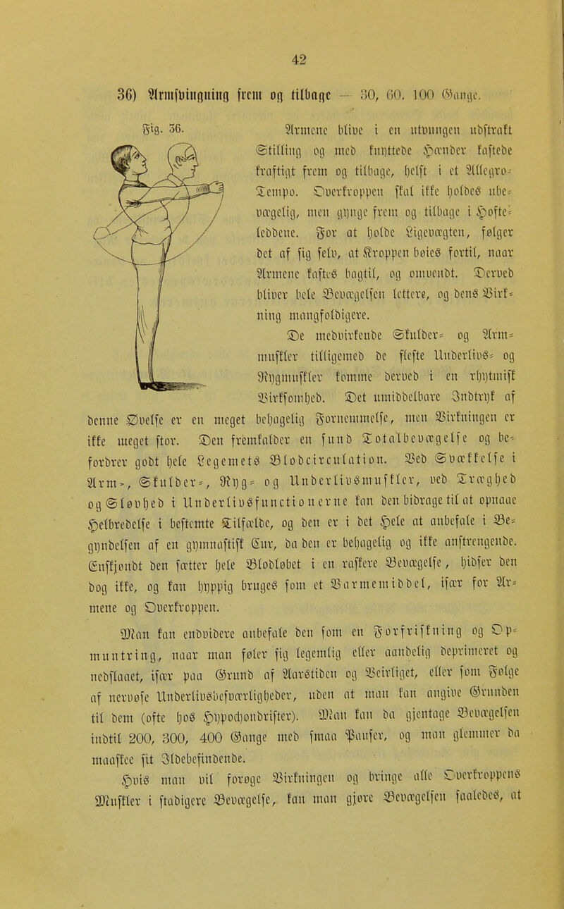 36) ^Irmfuiiinning frem on tilbnnc • 30, 60, 100 C5ani]e. benne Øuetfc ev en meget licljageliij g ornenim elfc, men æivfningen er iffe meget ftor. 2:)en frémfalbcr en funb S otnUeDægelfe og be- forbrer gobt l}ele Ccgemetg iBlobcircuIation. S3eb ©uæffetfe i 2lrm>, (Sfulber = , 9?l}g= og Unbertiuémuftier, ueb Srægl)eb og@tøwf)eb i Unbertiugfnnctionerne Un ben btbrnge til at opnaae ipelbrebelfe i beftcmte Silfælbc, og ben er i bet §ele nt anbefnte i S3e= gi)nbel[en of en gi)mnn[tt[t (Sur, ba ben er beljugelig og itfe anftrcngenbe. (gnffjonbt ben fætter Ijete S3lobtøbet i en raffere ©euægetfe, Ijibfer ben bog iffe, og fan l)l)ppig bruget fom et SSarmemibbel, ifær for 2lr= mene og Onerfroppen. 3Jlan fan enbuibcre anbefale ben fom en g-orfriffning og Op= muntring,, naar man føler fig legemlig eller aanbelig beprimerct og nebflaaet, ifær paa ®runb af Slarétibcn og 5?cirliget, eller fom Solge nf Tieruøfe UnberliøSbeføærligt)eber, üben at man fan angine ©rnnben til bem (ofte 1}0S ^i)pod}onbrifter). yjhm fan ba gjentage iBeiurgclfen tnbtil 200, 300, 400 ®ange meb fmaa ^TSanfer, og man glemmer ba maaffee fit 31bebcfinbenbe. ^uig man uil forøge 33irfningen og bringe alle Cuerfroppen^s a^uffler i ftübigcre iSeuægelfe, fnn man gjorc «Seuagelfcn faalebeö, at gig. 36. Slrmene bliue i en ntmuigcn nbftraft Stilling og meb fni)ttebc ipænber faftebe fraftigt frem og tillnige, l)elft i et Slllegro- Sempo. Dnerfroppcn ffal iffe l}olbcé nbe= uægelig, men gl)ugc frem og tilbage i ipofte= lebbene. gor at l)olbe Sigeuregten, følger bet af fig felu, at Stroppen boieö fortil, naar Slrmene faftié bagtil, og omuenbt. !iDerøcb bliuer bele ©euægelfcn lettere, og benS 33irf ^ ning mangfolbigere. !De mebuirfenbe ®fnlbcr= og 2lrm= muftier tilligemeb be flefte Unbcrliug= og 9ii)gmuffler tomme berueb i en rl}i)tmift 2?irffoml}eb. 3Det umibbclbare 3nbtri)f af