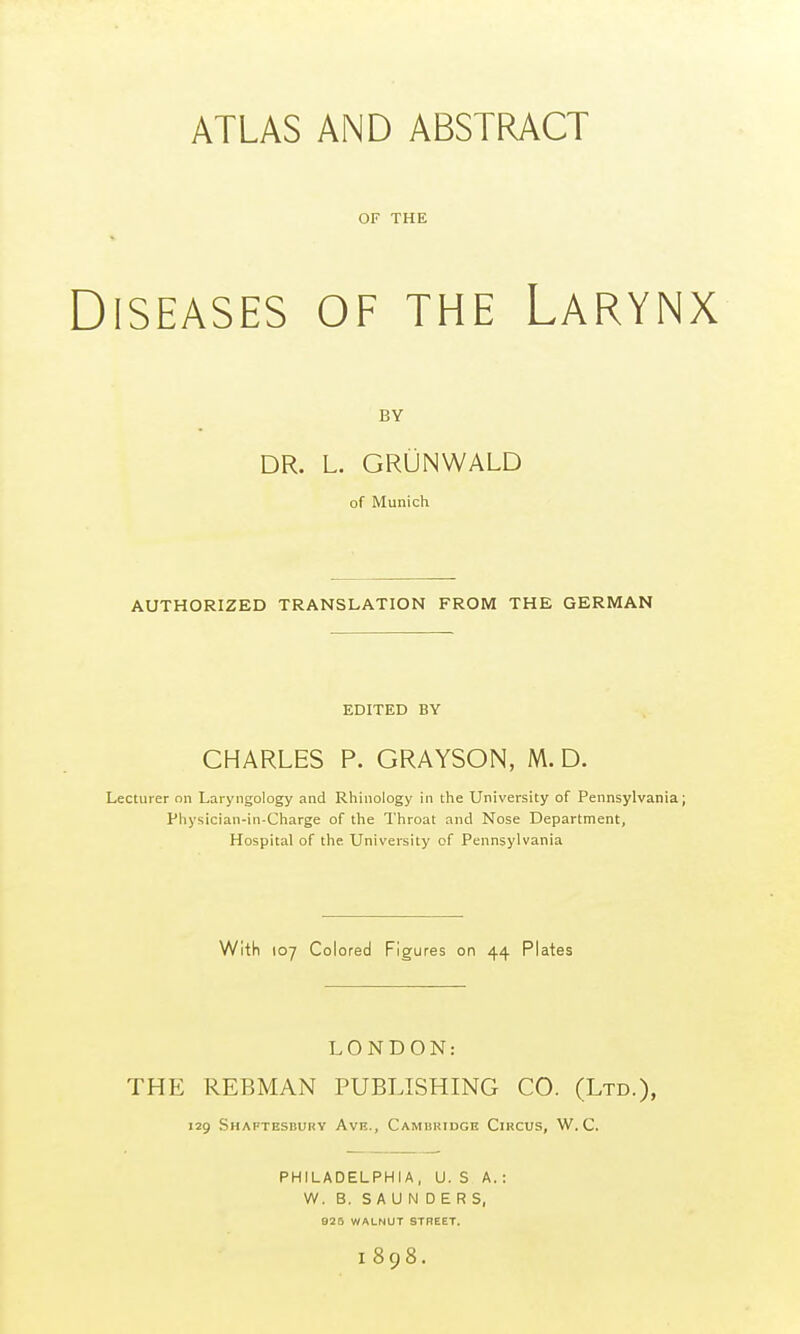 ATLAS AND ABSTRACT OF THE ISEASES OF THE LARYN BY DR. L. GRÜNWALD of Munich AUTHORIZED TRANSLATION FROM THE GERMAN EDITED BY CHARLES P. GRAYSON, M. D. Lecturer on Laryngology and Rhinology in the University of Pennsylvania Physician-in-Charge of the Throat and Nose Department, Hospital of the University of Pennsylvania With 107 Colored Figures on 44 Plates LONDON: THE REBMAN PUBLISHING CO. (Ltd.), 129 Shaftesbury Ave., Cambridge Circus, W. C. PHILADELPHIA, U. S A.: W. B. SAUNDERS, 925 WALNUT STREET. 1898.