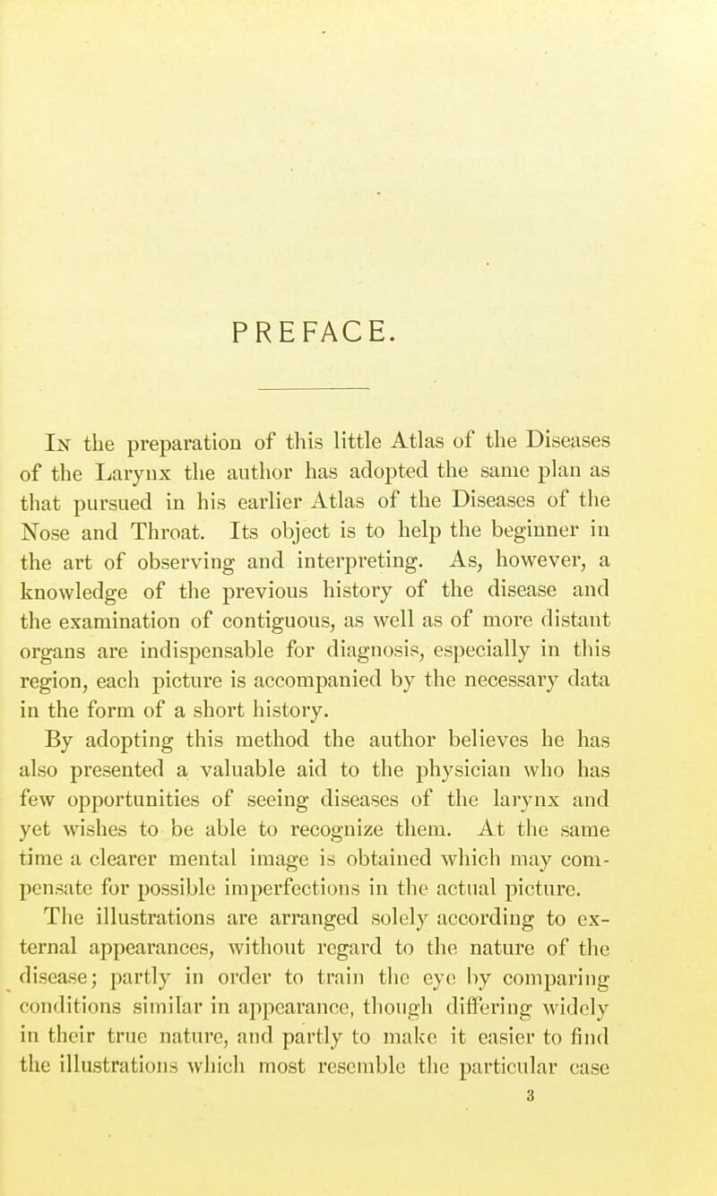 PREFACE. In the preparation of this little Atlas of the Diseases of the Larynx the author has adopted the same plan as tliat pursued in his earlier Atlas of the Diseases of the Nose and Throat. Its object is to help the beginner in the art of observing and interpreting. As, however, a knowledge of the previous history of the disease and the examination of contiguous, as well as of more distant organs are indispensable for diagnosis, especially in this region, each picture is accompanied by the necessary data in the form of a short history. By adopting this method the author believes he has also presented a valuable aid to the physician who has few opportunities of seeing diseases of the larynx and yet wishes to be able to recognize them. At the same time a clearer mental image is obtained which may com- pensate for possible imperfections in the actual picture. The illustrations are arranged solely according to ex- ternal appearances, without regard to the nature of the disease; partly in order to train tlic eye by comparing conditions similar in appearance, though difl'ering widely in their true nature, and partly to make it easier to find the illustrations Avhicli most resemble the particular case