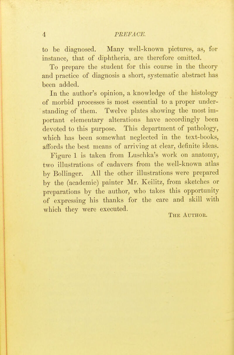 to be diagnosed. Many well-known pictures, as, for instance, that of diphtheria, are therefore omitted. To prepare the student for this course in the theory and practice of diagnosis a short, systematic abstract has been added. In the author's opinion, a knowledge of the histology of morbid processes is most essential to a proper under- standing of them. Twelve plates showing the most im- portant elementary alterations have accordingly been devoted to this purpose. This department of pathology, which has been somewhat neglected in the text-books, affords the best means of arriving at clear, definite ideas. Figure 1 is taken from Luschka's work on anatomy, two illustrations of cadavers from the well-known atlas by Bollinger. All the other illustrations were prepared by the (academic) painter Mr. Keilitz, from sketches or preparations by the author, who takes this opportunity of expressing his thanks for the care and skill with which they were executed. The Author.