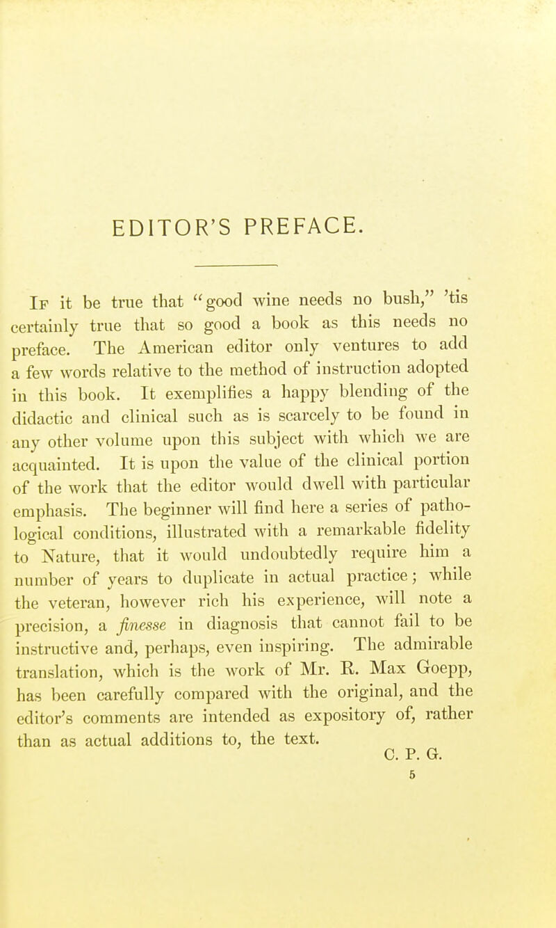 EDITOR'S PREFACE. If it be true that good wine needs no bush, 'tis certainly true that so good a book as this needs no preface. The American editor only ventures to add a few words relative to the method of instruction adopted iu this book. It exemplifies a happy blending of the didactic and clinical such as is scarcely to be found in any other volume upon this subject with which we are acquainted. It is upon the value of the clinical portion of the work that the editor would dwell with particular emphasis. The beginner will find here a series of patho- logical conditions, illustrated with a remarkable fidelity to Nature, that it would undoubtedly require him a number of years to duplicate in actual practice; while the veteran, however rich his experience, will note a precision, a finesse in diagnosis that cannot fail to be instructive and, perhaps, even inspiring. The admirable translation, which is the work of Mr. R. Max Goepp, has been carefully compared with the original, and the editor's comments are intended as expository of, rather than as actual additions to, the text. C. P. G.