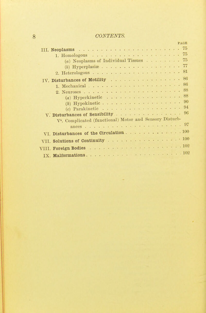 PAGE III. Neoplasms '^^ 1. Homologous '''5 (a) Neoplasms of Individual Tissues 75 (ft) HyperplasiSB 77 2. Heterologous 81 IV. Disturbances of Motility 86 1. Mechanical 86 2. Neuroses 88 (a) Hyperkinetic 88 (6) Hypokinetic 9° (c) Parakiuetic ^'^ V. Disturbances of Sensibility 96 V». Complicated (functional) Motor and Sensory Disturb- ances VI. Disturbances of tbe Circulation 100 VII. Solutions of Continuity  102 VIII. Foreign Bodies ^ 10^