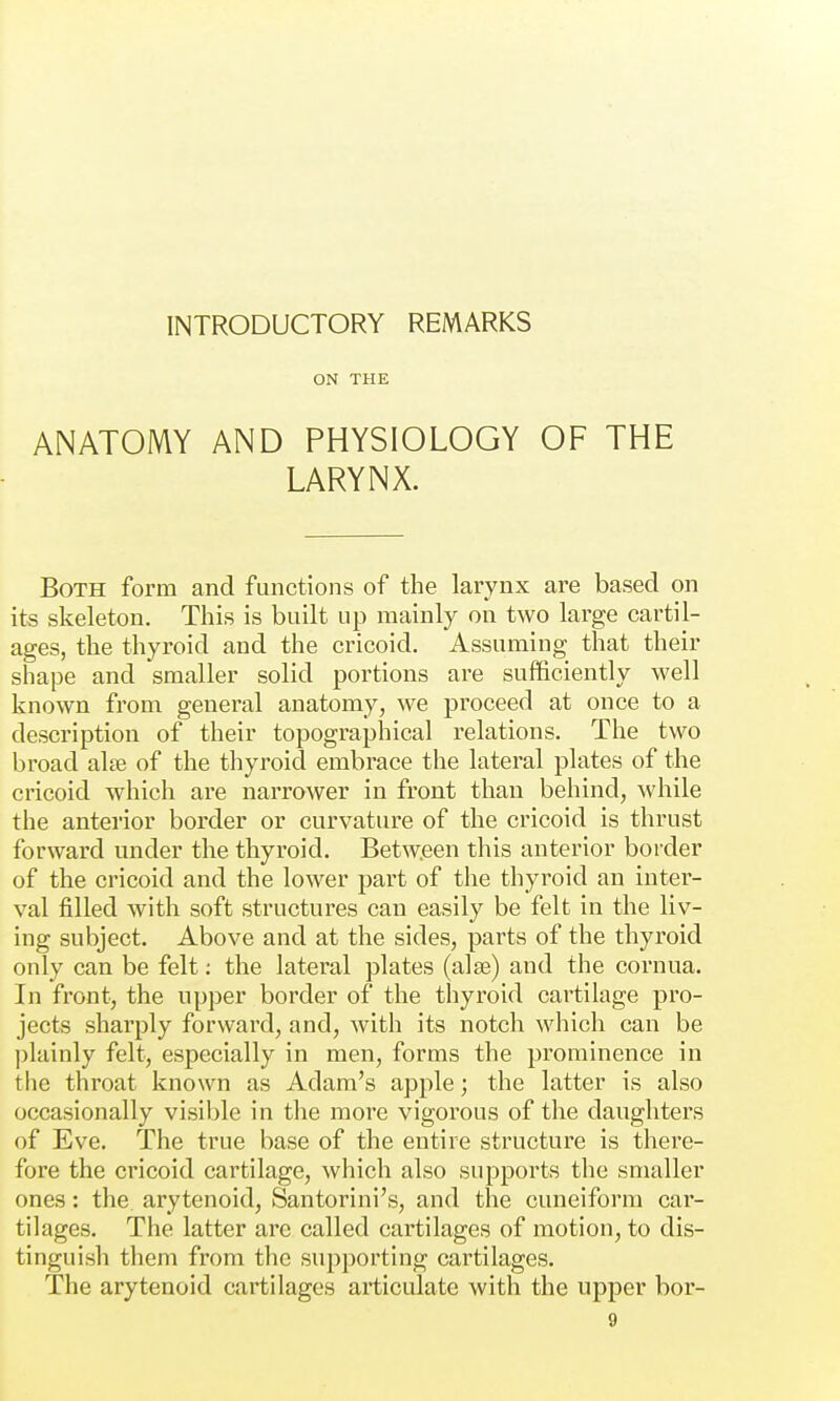 INTRODUCTORY REMARKS ON THE ANATOMY AND PHYSIOLOGY OF THE LARYNX. Both form and functions of the larynx are based on its skeleton. This is built up mainly on two large cartil- ages, the thyroid and the cricoid. Assuming that their shape and smaller solid portions are sufficiently well known from general anatomy, we pi'oceed at once to a description of their topographical relations. The two broad alse of the thyroid embrace the lateral plates of the cricoid which are narrower in front than behind, while the anterior border or curvature of the cricoid is thrust forward under the thyroid. Betw.een this anterior border of the cricoid and the lower part of the thyroid an inter- val filled with soft structures can easily be felt in the liv- ing suhject. Above and at the sides, parts of the thyroid only can be felt; the lateral plates (alee) and the cornua. In front, the upper border of the thyroid cartilage pro- jects sharply forward, and, with its notch which can be plainly felt, especially in men, forms the prominence in the throat known as Adam's apple; the latter is also occasionally visible in the more vigorous of the daughters of Eve. The true base of the entire structure is there- fore the cricoid cartilage, which also supports the smaller ones: the arytenoid, Santorini's, and the cuneiform car- tilages. The latter are called cartilages of motion, to dis- tinguish them from the supporting cartilages. The arytenoid cartilages articulate with the upper bor-