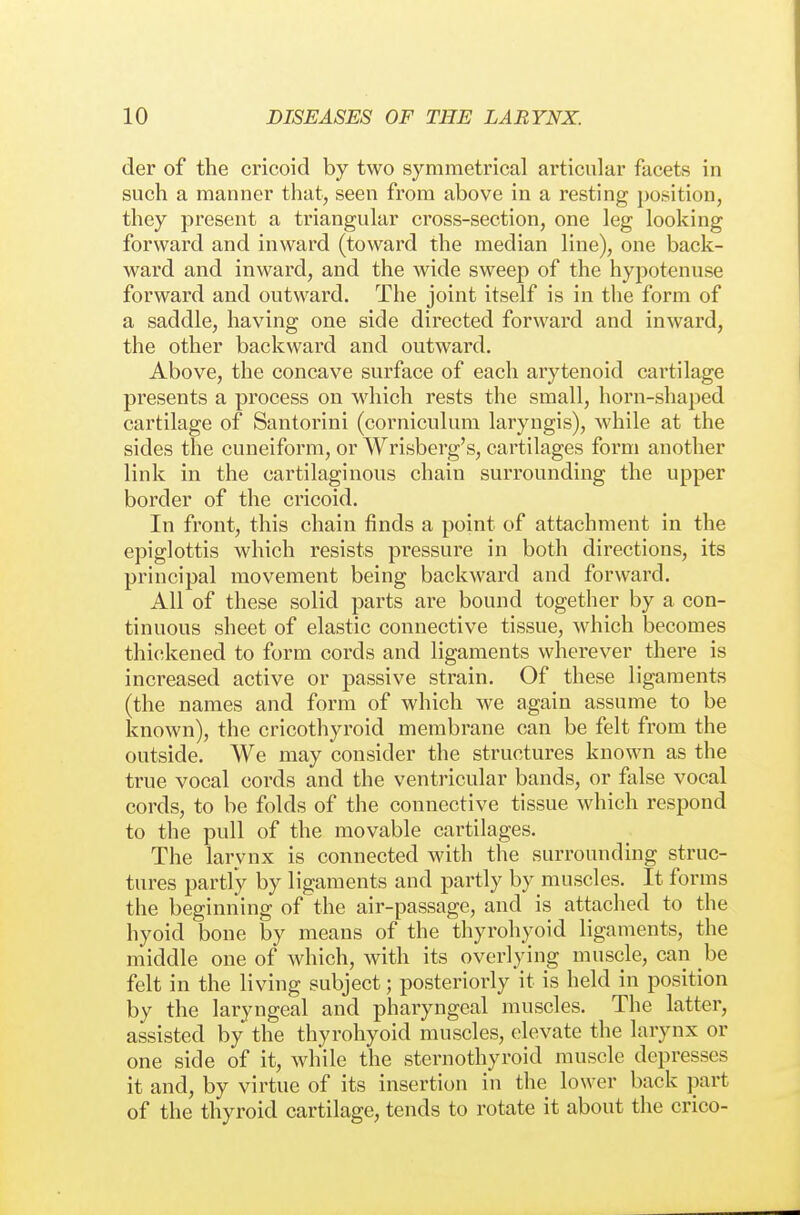 der of the cricoid by two symmetrical articular facets in such a manner that, seen from above in a resting position, they present a triangular cross-section, one leg looking forward and inward (toward the median line), one back- ward and inward, and the wide sweej) of the hyj^otenuse forward and outward. The joint itself is in the form of a saddle, having one side directed forward and inward, the other backward and outward. Above, the concave surface of each arytenoid cartilage presents a process on which rests the small, horn-shaped cartilage of Santorini (corniculum laryngis), while at the sides the cuneiform, or Wrisberg's, cartilages form another link in the cartilaginous chain surrounding the upper border of the cricoid. In front, this chain finds a point of attachment in the epiglottis which resists pressure in both directions, its principal movement being backward and forward. All of these solid parts are bound together by a con- tinuous sheet of elastic connective tissue, which becomes thickened to form cords and ligaments wherever thei'e is increased active or passive strain. Of these ligaments (the names and form of which we again assume to be known), the cricothyroid membrane can be felt from the outside. We may consider the structures known as the true vocal cords and the ventricular bands, or false vocal cords, to be folds of the connective tissue which respond to the pull of the movable cartilages. The larynx is connected with the surrounding struc- tures partly by ligaments and partly by muscles. It forms the beginning of the air-passage, and is attached to the hyoid bone by means of the thyrohyoid ligaments, the middle one of which, with its overlying muscle, can be felt in the living subject; posteriorly it is held in position by the laryngeal and pharyngeal muscles. The latter, assisted by the thyrohyoid muscles, elevate the larynx or one side of it, while the sternothyroid muscle depresses it and, by virtue of its insertion in the lower back part of the thyroid cartilage, tends to rotate it about the crico-