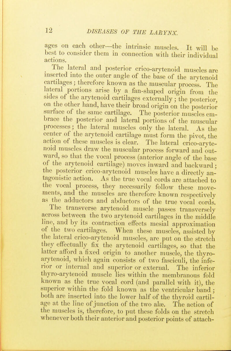 ages on each other—the intrinsic muscles. It will be best to consider them in connection with their individual actions. The lateral and posterior crico-arytenoid muscles are mserted into the outer angle of the base of the arytenoid cartilages; therefore known as the muscular process. The lateral portions arise by a fan-shaped origin from the sides of the arytenoid cartilages externally; the posterior, on the other hand, have their broad origin on the posterior surface of the same cartilage. The posterior muscles em- brace the posterior and lateral portions of the muscular processes; the lateral muscles only the lateral. As the center of the arytenoid cartilage must form the pivot, the action of these muscles is clear. The lateral crico-aryte- noid muscles draw the muscular process forward and out- ward, so that the vocal process (anterior angle of the base of the arytenoid cartilage) moves inward and backward; the posterior crico-arytenoid muscles have a directly an- tagonistic action. As the true vocal cords are attached to the vocal process, they necessarily follow these move- ments, and the muscles are therefore known respectively as the adductors and abductors of the true vocal cords. The transverse arytenoid muscle passes transversely across between the two arytenoid cartilages in the middle line, and by its contraction effects mesial approximation of the two cartilages. When these muscles, assisted by the lateral crico-arytenoid muscles, are put on the stretch they effectually fix the arytenoid cartilages, so that the latter afford a fixed origin to another muscle, the thyro- arytenoid, which again consists of two fasciculi, the infe- rior or internal and superior or external. The inferior thyro-arytenoid muscle lies within the membranous fold known as the true vocal cord (and parallel with it), the superior within the fold known as the ventricular band ; both are inserted into the lower half of the thyroid cartil- age at the line of junction of the two ake. The action of the muscles is, therefore, to put these folds on the stretch whenever both their anterior and posterior points of attach-