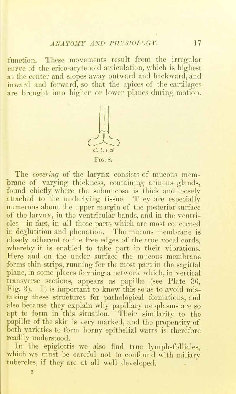 function. These movements result fi'om the irregular curve of the crico-arytenoid articulation, which is liighest at the center and slopes away outward and backward, and inward and forward, so that the apices of the cartilages are brought into higher or lower planes during motion. cl. t. 1 ct Fig. 8. The covering of the larynx consists of mucous mem- brane of varying thickness, containing acinous glands, found chiefly where the submucosa is thick and loosely attached to the underlying tissue. They are especially numerous about the upper margin of the posterior sui'face of the larynx, in the ventricular bands, and in the ventri- cles—in fact, in all those parts which are most concerned in deglutition and phonation. The mucous membrane is closely adherent to the free edges of the true vocal cords, whereby it is enabled to take part in their vibrations. Here and on the under surface the mucous membrane forms thin strips, running for the most part in the sagittal plane, in some places forming a network which, in vertical transverse sections, appears as papillae (see Plate 36, Fig. 3). It is important to know this so as to avoid mis- taking these structures for pathological formations, and also because they explain why papillary neoplasms are so apt to form in this situation. Their similarity to the papillffi of the skin is very marked, and the propensity of both varieties to form horny epithelial warts is therefore readily understood. In the epiglottis we also find true lymph-follicles, which we must be careful not to confound with miliary tubercles, if they are at all well developed. 2