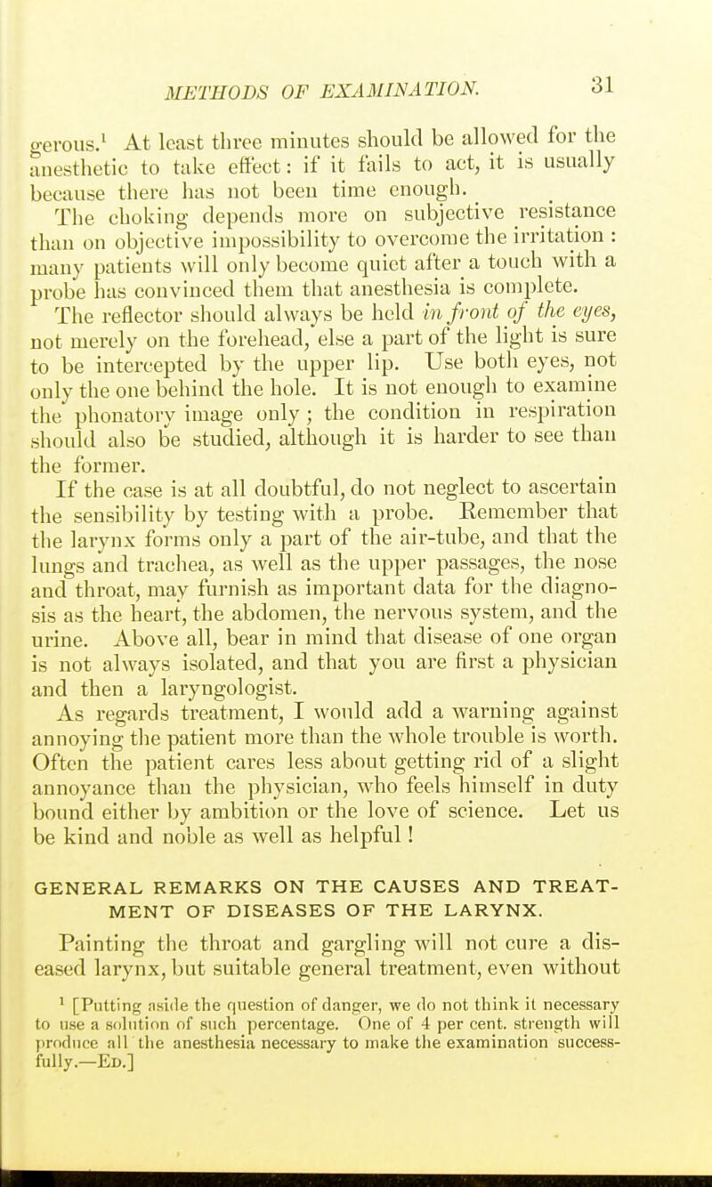 gerous.^ At least three minutes should be allowed for the anesthetic to take effect: if it fails to act, it is usually because there has not beeu time enough. The choking depends more on subjective resistance than on objective impossibility to overcome the irritation : many patients will only become quiet after a touch with a probe has convinced them that anesthesia is complete. The reflector should always be held 171 front of the eyes, not merely on the forehead/else a part of the light is sure to be intercepted by the upper lip. Use both eyes, not only the one behind the hole. It is not enough to examine the phonatory image only ; the condition in respiration should also be studied, although it is harder to see than the former. If the case is at all doubtful, do not neglect to ascertain the sensibility by testing with a probe. Remember that the larynx forms only a part of the air-tube, and that the lungs and trachea, as well as the upper passages, the nose and throat, may furnish as important data for the diagno- sis as the heart, the abdomen, the nervous system, and the urine. Above all, bear in mind that disease of one organ is not always isolated, and that you are first a physician and then a laryngologist. As regards treatment, I would add a warning against annoying tlie patient more than the whole trouble is worth. Often the patient cares less about getting rid of a slight annoyance than the physician, who feels himself in duty bound either by ambition or the love of science. Let us be kind and noble as well as helpful! GENERAL REMARKS ON THE CAUSES AND TREAT- MENT OF DISEASES OF THE LARYNX. Painting the throat and gargling will not cure a dis- eased larynx, but suitable general treatment, even without * [Putting aside the question of danger, we do not think it necessary to use a sohitinn of such percentage. One of 4 per cent, strength will produce all the anesthesia necessary to make the examination success- fully.—Ed.]