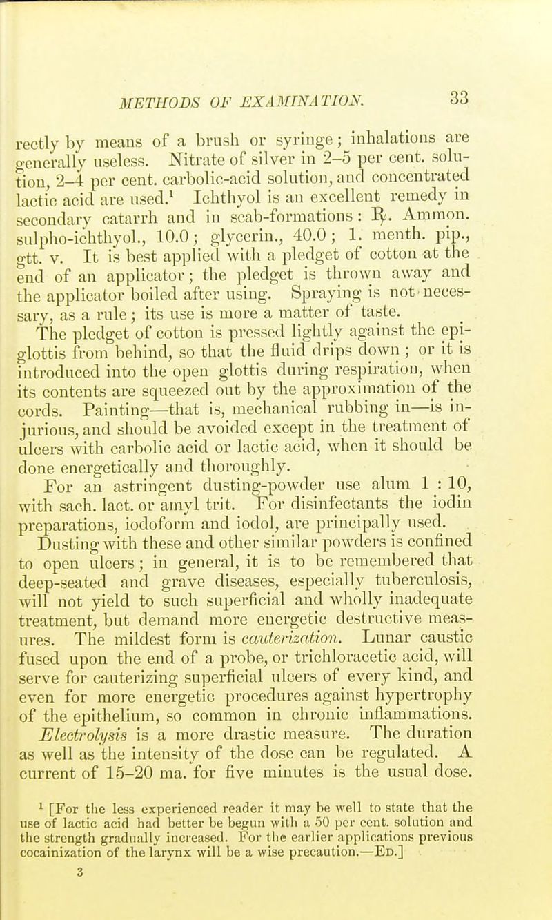 rectly by means of a brush or syringe; inhalations are generally useless. Nitrate of silver in 2-5 per cent, solu- tion, 2-4 per cent, carbolic-acid solution, and concentrated lactic acid are used.^ Ichthyol is an excellent remedy in secondary catarrh and in scab-formations : 3^. Ammon. sulpho-ichthyol, 10.0; glycerin., 40.0; 1. menth. pip., gtt. V. It is best applied with a pledget of cotton at the end of an applicator; the pledget is thrown away and the applicator boiled after using. Spraying is not neces- sary, as a rule; its use is more a matter of taste. The pledget of cotton is pressed lightly against the epi- glottis from behind, so that the fluid drips down ; or it is introduced into the open glottis during respiration, when its contents are squeezed out by the approximation of the cords. Painting—that is, mechanical rubbing in—is in- jurious, and should be avoided except in the treatment of ulcers with carbolic acid or lactic acid, when it should be done energetically and thoroughly. For an astringent dusting-powder use alum 1 : 10, with sach. lact. or amyl trit. For disinfectants the iodin preparations, iodoform and iodol, are principally used. Dusting with these and other similar powders is confined to open ulcers; in general, it is to be remembered that deep-seated and grave diseases, especially tuberculosis, will not yield to such superficial and wholly inadequate treatment, but demand more energetic destructive meas- ures. The mildest form is cauterization. Lunar caustic fused upon the end of a probe, or trichloracetic acid, will serve for cauterizing superficial ulcers of every kind, and even for more energetic procedures against hypertrophy of the epithelium, so common in chronic inflammations. Electrolysis is a more drastic measure. The duration as well as the intensity of the dose can be regulated. A current of 15-20 ma. for five minutes is the usual dose. ^ [For tlie less experienced reader it may be well to state that the use of lactic acid had better be begun with a 50 per cent, solution and the strength gradually increased. For the earlier applications previous cocainization of the larynx will be a wise precaution.—Ed.]
