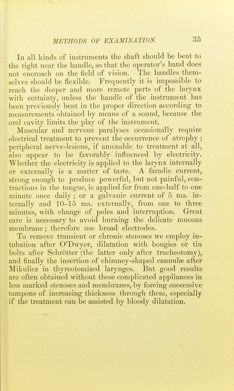 In all kinds of instruments the shaft should be bent to the right near the handle, so that the operator's hand does not encroach on the field of vision. The handles them- selves should be flexible. Frequently it is impossible to reach the deeper and more remote parts of the larynx with certainty, unless the handle of the instrument has been previously bent in the proper direction according to measurements obtained by means of a sound, because the oral cavity limits the play of the instrument. Muscular and nervous paralyses occasionally require electrical treatment to prevent the occurrence of atrophy ; peripheral nerve-lesions, if amenable to treatment at all, also appear to be favorably influenced by electricity. Whether the electricity is applied to the larynx internally or externally is a matter of taste. A faradic current, strong enough to produce powerful, but not painful, con- tractions in the tongue, is applied for from one-half to one minute once daily ; or a galvanic current of 5 ma. in- ternally and 10-15 ma. externally, from one to three minutes, with change of poles and interruption. Great care is necessary to avoid burning the delicate mucous membrane; therefore use broad electrodes. To remove transient or chronic stenoses we employ in- tubation after O'Dwyer, dilatation with bougies or tin bolts after Schrötter (the latter only after tracheotomy), and finally the insertion of chimney-shaped cannulse after Mikulicz in thyreotomized larynges. But good results are often obtained Avithout these complicated appliances in less marked stenoses and membranes, by forcing successive tampons of increasing thickness through them, especially if the treatment can be assisted by bloody dilatation.