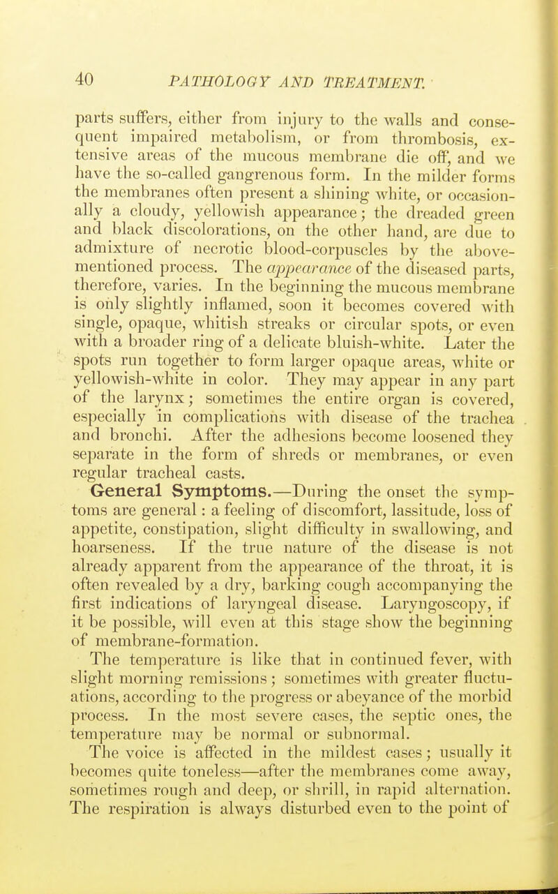 parts suffers, either from injury to the walls and conse- quent impaired metabolism, or from thrombosis, ex- tensive areas of the mucous membrane die off, and we have the so-called gangrenous form. In the milder forms the membranes often present a shining Avhite, or occasion- ally a cloudy, yellowish appearance; the dreaded green and black discolorations, on the other hand, are due to admixture of necrotic blood-corpuscles by the above- mentioned process. The appearance of the diseased parts, therefore, varies. In the beginning the mucous membrane is oiily slightly inflamed, soon it becomes covered with single, opaque, whitish streaks or circular spots, or even with a broader ring of a delicate bluish-white. Later the spots run together to form larger opaque areas, white or yellowish-white in color. They may appear in any part of the larynx; sometimes the entire organ is covered, especially in complications with disease of the trachea and bronchi. After the adhesions become loosened they separate in the form of shreds or membranes, or even regular tracheal casts. General Symptoms.—During the onset the symp- toms are general: a feeling of discomfort, lassitude, loss of appetite, constipation, slight difficulty in swallowing, and hoarseness. If the true nature of the disease is not already apparent from the appearance of the throat, it is often revealed by a dry, barking cough accompanying the first indications of laryngeal disease. Laiyngoscopy, if it be possible, will even at this stage show the beginning of membrane-formation. The temperature is like that in continued fever, with slight morning remissions ; sometimes with greater fluctu- ations, according to the progress or abeyance of the morbid process. In the most severe cases, the septic ones, the temperature may be normal or subnormal. The voice is affected in the mildest cases; usually it becomes quite toneless—after the membranes come away, sometimes rough and deep, or shrill, in rapid alternation. The respiration is always disturbed even to the point of