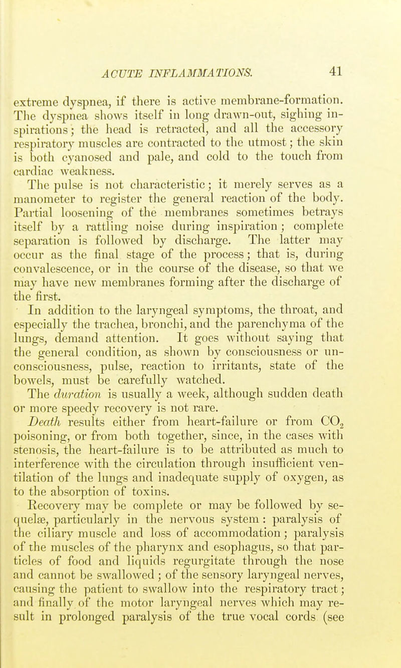 extreme dyspnea, if there is active membrane-formation, Tlie dyspnea shows itself in long drawn-out, sighing in- spirations; the head is retracted, and all the accessory respiratory muscles are contracted to the utmost; the skin is both cyanosed and pale, and cold to the touch from cardiac weakness. The pulse is not characteristic; it merely serves as a manometer to register the general reaction of the body. Partial loosening of the membranes sometimes betrays itself by a rattling noise during inspiration ; complete separation is followed by discharge. The latter may occur as the final stage of the process; that is, during convalescence, or in the course of the disease, so that we may have new membranes forming after the discharge of the first. In addition to the laryngeal symptoms, the throat, and especially the trachea, bronchi, and the parenchyma of the lungs, demand attention. It goes without saying that the general condition, as shown by consciousness or un- consciousness, pulse, reaction to irritants, state of the bowels, must be carefully watched. The duration is usually a week, although sudden death or more speedy recovery is not rare. Death results either from heart-failure or from CO2 poisoning, or from both together, since, in the cases with stenosis, the heart-failure is to be attributed as much to interference with the circulation through insufficient ven- tilation of the lungs and inadequate supply of oxygen, as to the absorption of toxins. Recovery may be complete or may be followed by se- quelse, particularly in the nervous system : paralysis of the ciliary muscle and loss of accommodation; paralysis of the muscles of the pharynx and esophagus, so that par- ticles of food and liquids regurgitate through the nose and cannot be swallowed ; of the sensory laryngeal nerves, causing the patient to swallow into the respiratory tract; and finally of the motor laryngeal nerves which may re- sult in prolonged paralysis of the true vocal cords (see