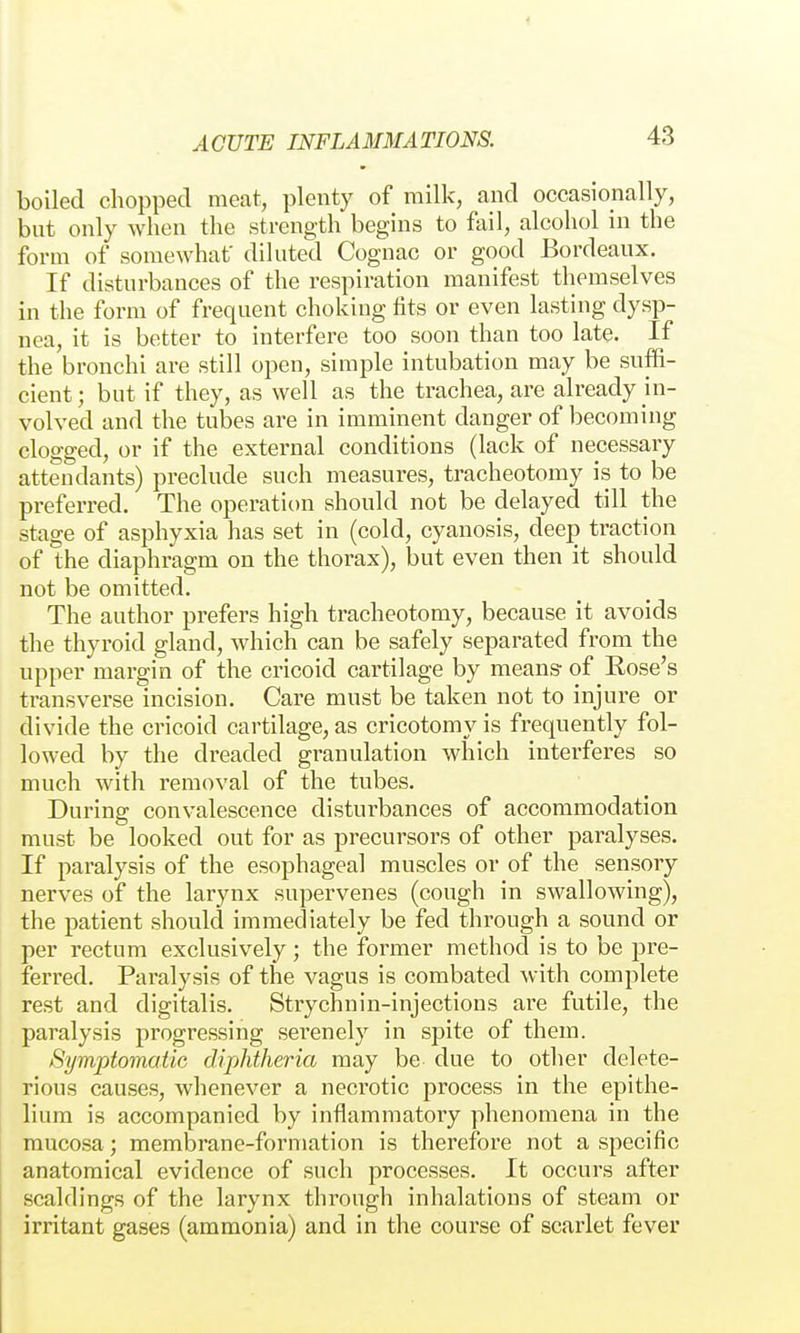 boiled chopped meat, plenty of railk, and occasionally, but only when the strength begins to fail, alcohol in the form of somewhat' diluted Cognac or good Bordeaux. If disturbances of the respiration manifest themselves in the form of frequent choking tits or even lasting dysp- nea, it is better to interfere too soon than too late. If the bronchi are still open, simple intubation may be suffi- cient; but if they, as well as the trachea, are already in- volved and the tubes are in imminent danger of becoming clogged, or if the external conditions (lack of necessary attendants) preclude such measures, tracheotomy is to be preferred. The operation should not be delayed till the stage of asphyxia has set in (cold, cyanosis, deep traction of the diaphragm on the thorax), but even then it should not be omitted. The author prefers high tracheotomy, because it avoids the thyroid gland, which can be safely separated from the upper margin of the cricoid cartilage by means of Rose's transverse incision. Care must be taken not to injure or divide the cricoid cartilage, as cricotomy is frequently fol- lowed by the dreaded granulation which interferes so much with removal of the tubes. During convalescence disturbances of accommodation must be looked out for as precursors of other paralyses. If paralysis of the esophageal muscles or of the sensory nerves of the larynx supervenes (cough in swallowing), the patient should immediately be fed through a sound or per rectum exclusively; the former method is to be pre- ferred. Paralysis of the vagus is combated with complete rest and digitalis. Strychnin-injections are futile, the paralysis progressing serenely in spite of them. Symptomatic diphtheria may be due to other delete- rious causes, whenever a necrotic process in the epithe- lium is accompanied by inflammatory phenomena in the mucosa; membrane-formation is therefore not a specific anatomical evidence of such processes. It occurs after scaldings of the larynx through inhalations of steam or irritant gases (ammonia) and in the course of scarlet fever