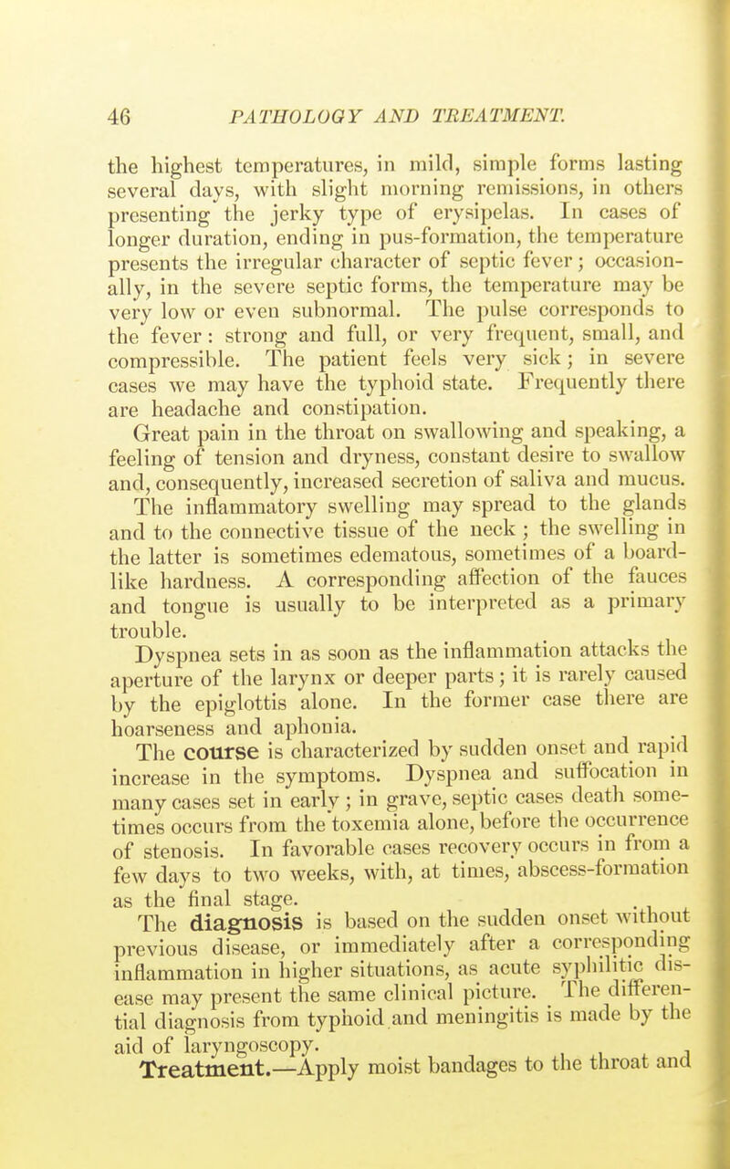 the highest temperatures, in mild, simple forms lasting several days, with slight morning remissions, in others presenting the jerky type of erysipelas. In cases of longer duration, ending in pus-formation, the temperature presents the irregular character of septic fever; occasion- ally, in the severe septic forms, the temperature may be very low or even subnormal. The pulse corresponds to the fever : strong and full, or very frequent, small, and compressible. The patient feels very sick; in severe cases we may have the typhoid state. Frequently there are headache and constipation. Great pain in the throat on swallowing and speaking, a feeling of tension and dryness, constant desire to swallow and, consequently, increased secretion of saliva and mucus. The inflammatory swelling may spread to the glands and to the connective tissue of the neck ; the swelling in the latter is sometimes edematous, sometimes of a board- like hardness. A corresponding affection of the fauces and tongue is usually to be interpreted as a primary trouble. Dyspnea sets in as soon as the inflammation attacks the aperture of the larynx or deeper parts; it is rarely caused by the epiglottis alone. In the former case there are hoarseness and aphonia. The course is characterized by sudden onset and rapid increase in the symptoms. Dyspnea and suflbcation in many cases set in early ; in grave, septic cases death some- times occurs from the'toxemia alone, before the occurrence of stenosis. In favorable cases recovery occurs in from a few days to two weeks, with, at times, abscess-formation as the final stage. The diagnosis is based on the sudden onset without previous disease, or immediately after a corresponding inflammation in higher situations, as acute syphilitic dis- ease may present the same clinical picture. The ditt^eren- tial diagnosis from typhoid and meningitis is made by the aid of laryngoscopy. , u ^ j Treatment.—Apply moist bandages to the throat ana