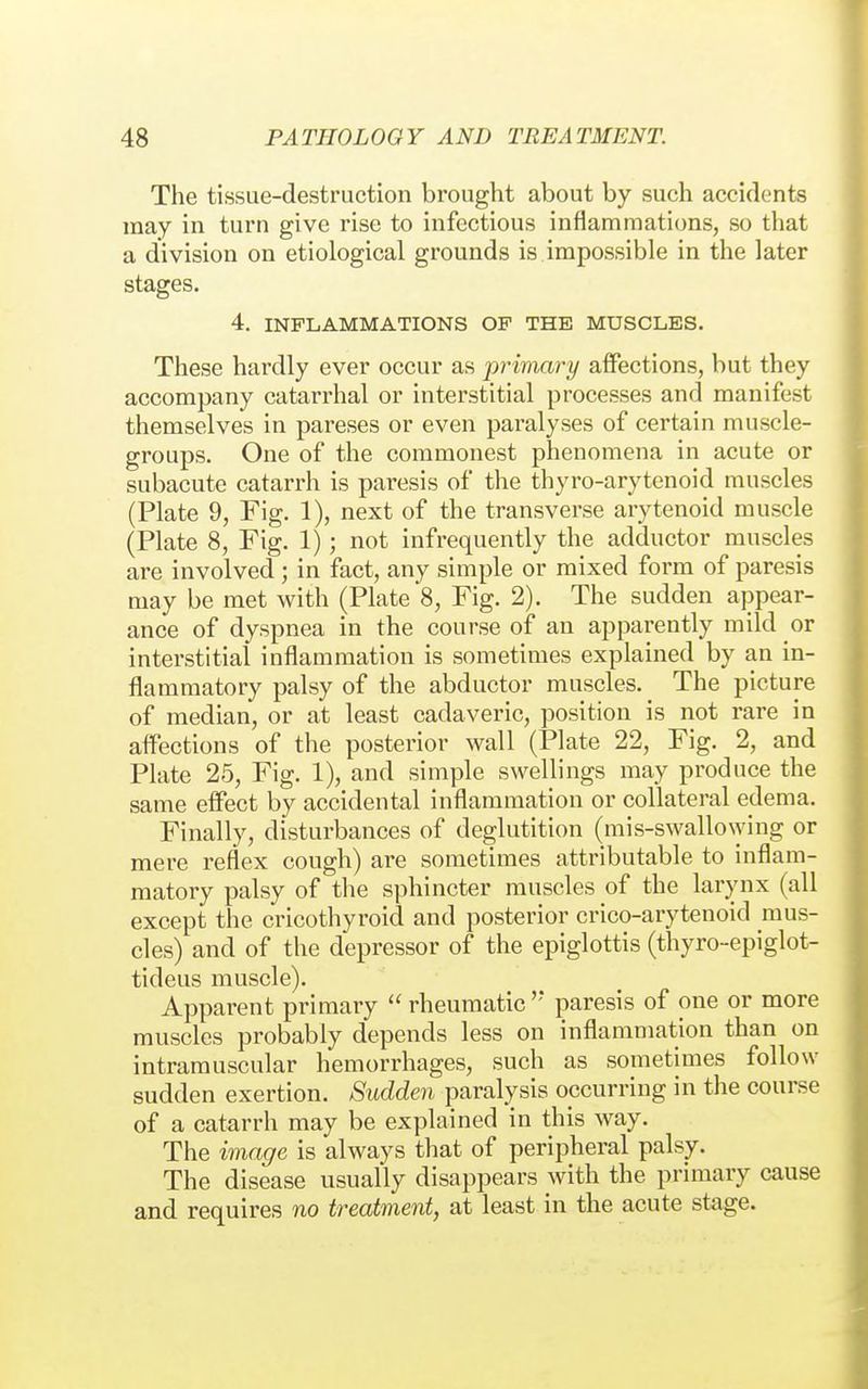 The tissue-destruction brought about by such accidents may in turn give rise to infectious inflammations, so that a division on etiological grounds is impossible in the later stages. 4. INFLAMMATIONS OF THE MUSCLES. These hardly ever occur as primary affections, but they accompany catarrhal or interstitial processes and manifest themselves in pareses or even paralyses of certain muscle- groups. One of the commonest phenomena in acute or subacute catarrh is paresis of the thyro-arytenoid muscles (Plate 9, Fig. 1), next of the transverse arytenoid muscle (Plate 8, Fig. 1); not infrequently the adductor muscles are involved; in fact, any simple or mixed form of paresis may be met with (Plate 8, Fig. 2). The sudden appear- ance of dyspnea in the course of an apparently mild or interstitial inflammation is sometimes explained by an in- flammatory palsy of the abductor muscles. The picture of median, or at least cadaveric, position is not rare in affections of the posterior wall (Plate 22, Fig. 2, and Plate 25, Fig. 1), and simple swellings may produce the same effect by accidental inflammation or collateral edema. Finally, disturbances of deglutition (mis-swallo\ying or mere reflex cough) are sometimes attributable to inflam- matory palsy of the sphincter muscles of the larynx (all except the cricothyroid and posterior crico-arytenoid mus- cles) and of the depressor of the epiglottis (thyro-epiglot- tideus muscle). Apparent primary rheumatic'' paresis of one or more muscles probably depends less on inflammation than on intramuscular hemorrhages, such as sometimes follow sudden exertion. Sudden paralysis occurring in the course of a catarrh may be explained in this way. The image is always that of peripheral palsy. The disease usually disappears with the primary cause and requires no treatment, at least in the acute stage.