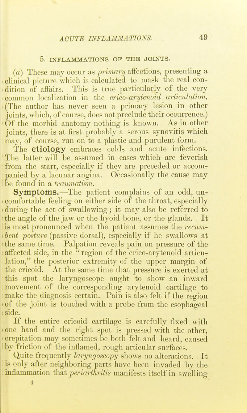 5. INFLAMMATIONS OP THE JOINTS. (rt) Tliese may occur as primary aifections, i^resenting a . clinical picture which is calculated to mask the real con- . dition of affairs. This is true particularly of the very • common localization in the crico-arytenoid ariiculation. (The author has never seen a primary lesion in other joints, whicli, of course, does not preclude their occurrence.) ' Of the morbid anatomy nothing is known. As in other joints, there is at first probably a serous synovitis which may, of course, run on to a plastic and purulent form. The etiology embraces colds and acute infections. The latter will be assumed in cases which are feverish from the start, especially if they are preceded or accom- panied by a lacunar angina. Occasionally the cause may be found in a traumatism. Symptoms.—The patient complains of an odd, un- I comfortable feeling on either side of the throat, especially 1 during the act of swallowing; it may also be referred to the angle of the jaw or the hyoid bone, or the glands. It : is most pronounced when the patient assumes the recum- 1 bent posture (passive dorsal), especially if he swallows at 'the same time. Palpation reveals pain on pressure of the : affected side, in the  region of the ciüco-arytenoid articu- lation, the posterior extremity of the upper margin of the cricoid. At the same time that pressure is exerted at this spot the laryngoscope ought to show an inward movement of the corresponding arytenoid cartilage to make the diagnosis certain. Pain is also felt if the region I of the joint is touched with a probe from the esophageal : side. If the entire cricoid cartilage is carefully fixed with • one hand and the right spot is pressed with the other, I crepitation may sometimes be both felt and heard, caused 1 by friction of the inflamed, rough articular surfaces. Quite frequently laryngoscopy shows no alterations. It : is only after neighboring parts have been invaded by the : inflammation that periarthritis manifests itself in swelling