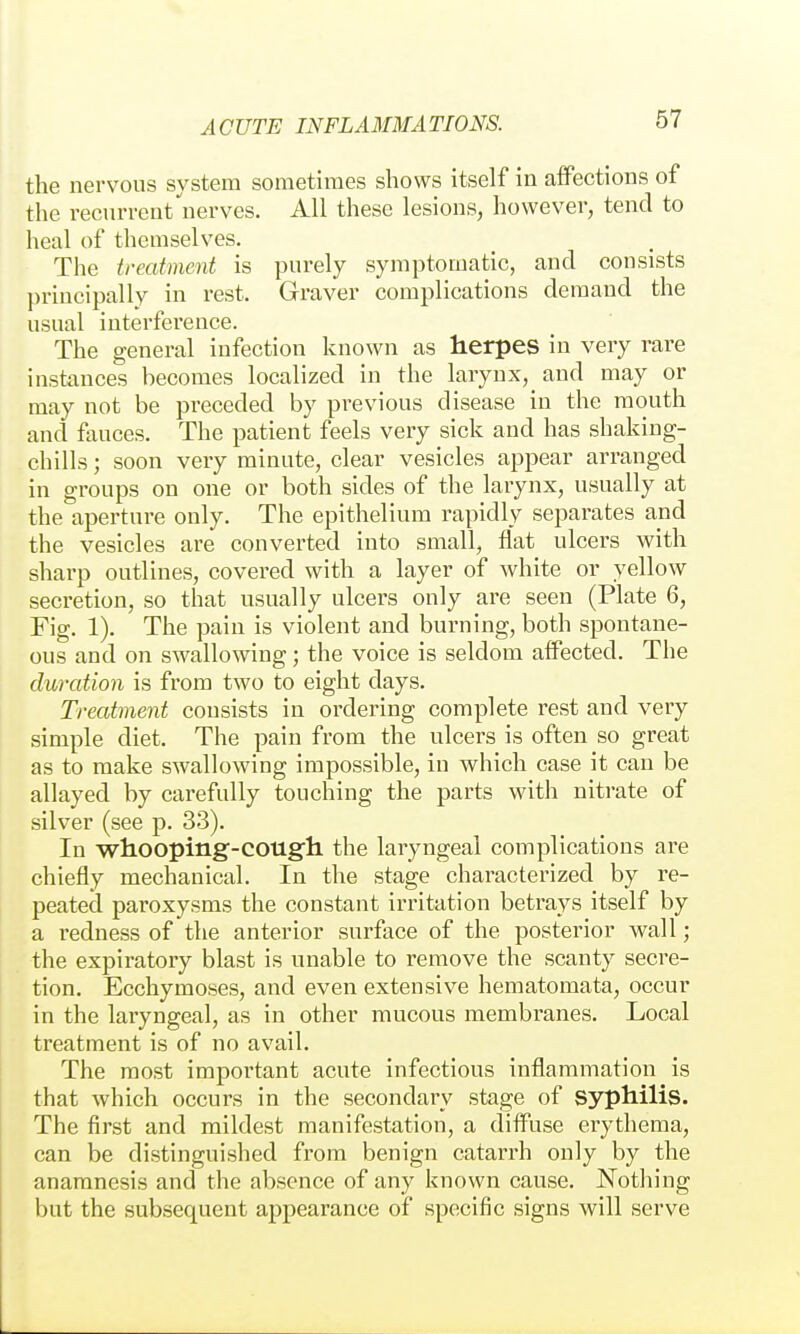 the nervous system sometimes shows itself in affections of the recurrent'nerves. All these lesions, however, tend to heal of themselves. The treatment is purely symptomatic, and consists principally in rest. Graver complications demand the usual interference. The general infection known as herpes in very rare instances becomes localized in the larynx, and may or may not be preceded by previous disease in the mouth and fauces. The patient feels very sick and has shaking- chills ; soon very minute, clear vesicles appear arranged in groups on one or both sides of the larynx, usually at the aperture only. The epithelium rapidly separates and the vesicles are converted into small, flat ulcers with sharp outlines, covered with a layer of white or yellow secretion, so that usually ulcei's only are seen (Plate 6, Fig. 1). The pain is violent and burning, both spontane- ous and on swallowing; the voice is seldom affected. The duration is from two to eight days. Treatment consists in ordering complete rest and very simple diet. The pain from the ulcers is often so great as to make swallowing impossible, in which case it can be allayed by carefully touching the parts with nitrate of silver (see p. 33). In whooping-cougli the laryngeal complications are chiefly mechanical. In the stage characterized by re- peated paroxysms the constant irritation betrays itself by a redness of the anterior surface of the posterior wall; the expiratory blast is unable to remove the scanty secre- tion. Ecchymoses, and even extensive hematomata, occur in the laryngeal, as in other mucous membranes. Local treatment is of no avail. The most important acute infectious inflammation is that which occurs in the secondary stage of syphilis. The first and mildest manifestation, a diffuse erythema, can be distinguished from benign catarrh only by the anamnesis and the absence of any known cause. Nothing but the subsequent appearance of specific signs will serve