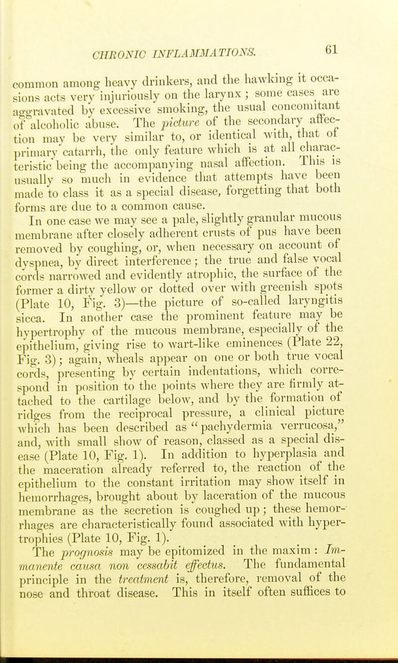 common among heavy drinkers, and the hawkmg it occa- sions acts very injuriously on the larynx ; some cases are ao-P-ravated by excessive smoking, the usual concomitant of alcoholic abuse. The picture of the secondary aüec- tion may be very similar to, or identical with, that ot primary catarrh, the only feature which is at all charac- teristic being the accompanying nasal affection. This is usually so much in evidence that attempts have been made to class it as a special disease, forgetting that both forms are due to a common cause. In one case we may see a pale, slightly granular mucous membrane after closely adherent crusts of pus have been removed by coughing, or, when necessary on account of dyspnea, by direct interference; the true and false vocal cords narrowed and evidently atrophic, the surface of the former a dirty yellow or dotted over with greenish spots (Plate 10, Fig. 3)—the picture of so-called laryngitis sicca. In another case the prominent feature may be hypertrophy of the mucous membrane,_ especially of the epithelium, giving rise to wart-like eminences (Plate 22, Fig. 3); again, wheals appear on one or both true vocal cords, presenting by certain indentations, which corre- spond in position to the points where they are firmly at- tached to the cartilage below, and by the _ formation of ridges from the reciprocal pressure, a clinical picture which has been described as  pachydermia verrucosa, and, with small show of reason, classed as a special dis- ease (Plate 10, Fig. 1). In addition to hyperplasia and the maceration already referred to, the reaction of the epithelium to the constant irritation may show itself in hemorrhages, brought about by laceration of the mucous membrane as the secretion is coughed up; these hemor- rhages are characteristically found associated with hyper- trophies (Plate 10, Fig. 1). The prognosis may be epitomized in the maxim : Im- manente causa non cessabit effectus. The fundamental principle in the treatment is, therefore, removal of the nose and throat disease. This in itself often sufi&ces to