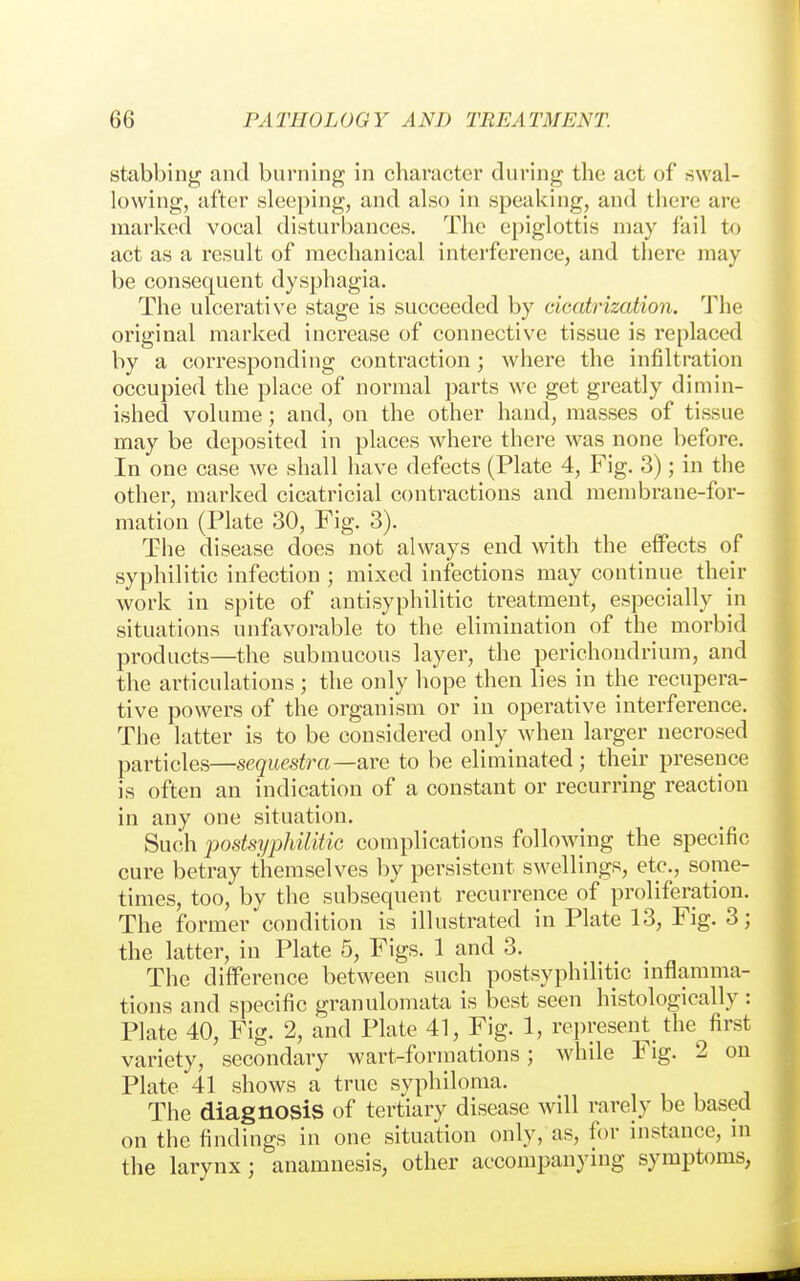 stabbing and burning in character during the act of swal- lowing, after sleeping, and also in speaking, and there are marked vocal disturbances. The epiglottis may fail to act as a result of mechanical interference, and there may be consequent dysphagia. The ulcerative stage is succeeded by cicatrization. The original marked increase of connective tissue is replaced by a corresponding contraction; where the infiltration occupied the place of normal parts we get greatly dimin- ished volume; and, on the other hand, masses of tissue may be deposited in places where there was none before. In one case we shall have defects (Plate 4, Fig. 3); in the other, marked cicatricial contractions and membrane-for- mation (Plate 30, Fig. 3). The disease does not always end with the effects of syphilitic infection ; mixed infections may continue their work in spite of antisyphilitic treatment, especially in situations unfavorable to the elimination of the morbid products—the submucous layer, the perichondrium, and the articulations; the only hope then lies in the recupera- tive powers of the organism or in operative interference. The latter is to be considered only when larger necrosed particles—sequestra—are to be eliminated; their presence is often an indication of a constant or recurring reaction in any one situation. Such postsyphilitic complications following the specific cure betray themselves by persistent swellings, etc., some- times, too, by the subsequent recurrence of proliferation. The former condition is illustrated in Plate 13, Fig. 3; the latter, in Plate 5, Figs. 1 and 3. The difference between such postsyphilitic inflamma- tions and specific granulomata is best seen histologically : Plate 40, Fig. 2, and Plate 41, Fig. 1, represent the first variety, secondary wart-forinations; while Fig. 2 on Plate 41 shows a true syphiloma. The diagnosis of tertiary disease will rarely be based on the findings in one situation only, as, for instance, in the larynx; anamnesis, other accompanying symptoms,