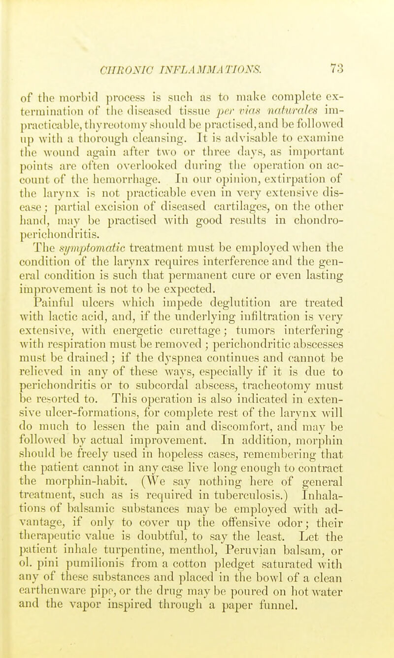 of tlie morbid process is such as to make complete ex- termination of the diseased tissue per vias naturales im- practicable, thyreotomy should be practised, and be followed up with a thorough cleansing. It is advisable to examine the wound again after two or three days, as important points are often overlooked during the operation on ac- count of the hemorrhage. In our opinion, extirpation of the larynx is not practicable even in very extensive dis- ease ; partial excision of diseased cartilages, on the other hand, may be practised with good results in chondro- perichondritis. The symptomatic treatment must be employed when the condition of the larynx requires interference and the gen- eral condition is such that permanent cure or even lasting improvement is not to be expected. Painful ulcers which impede deglutition are treated with lactic acid, and, if the underlying infiltration is very extensive, with energetic curettage; tumors interfering Avith respiration must be removed ; perichondritic abscesses must be drained ; if the dyspnea continues and cannot be relieved in any of these ways, especially if it is due to perichondritis or to subcordal abscess, tracheotomy must be I'esorted to. This operation is also indicated in exten- sive ulcer-formations, for complete rest of the larynx will do much to lessen the pain and discomfort, and may be followed by actual improvement. In addition, morphin should be freely used in hopeless cases, remembering that the patient cannot in any case live long enough to contract the raorphin-habit. (We say nothing here of general treatment, such as is required in tuberculosis.) Inhala- tions of balsamic substances may be employed with ad- vantage, if only to cover up the offensive odor; their therapeutic value is doubtful, to say the least. Let the patient inhale turpentine, menthol, Peruvian balsam, or ol. pini purailionis from a cotton pledget saturated with any of these substances and placed in the bowl of a clean earthenware pipe, or the drug may be poured on hot water and the vapor inspired through a paper funnel.