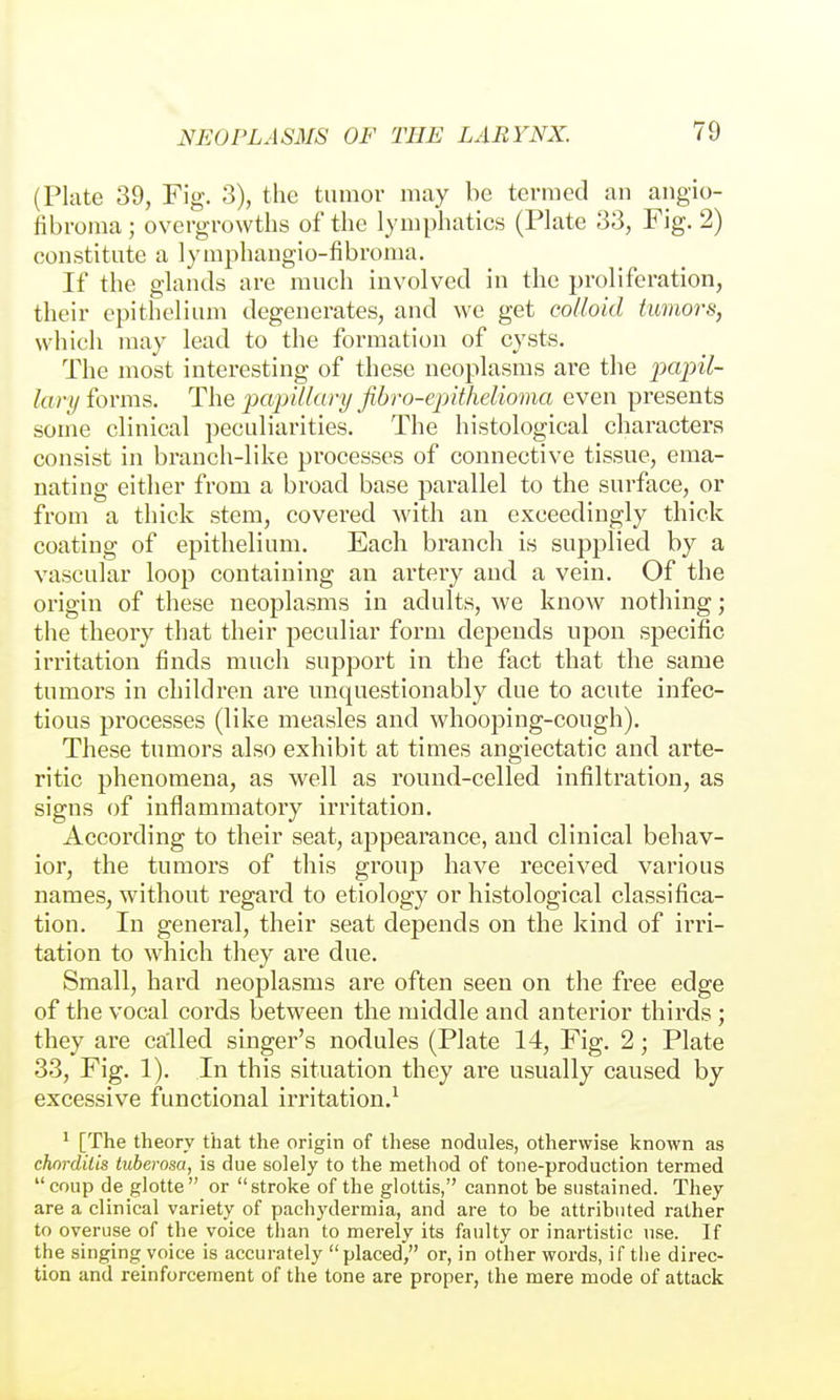 (Plate 39, Fig. 3), the tumor may be termed an angio- fibroma ; overgrowths of the lymphatics (Plate 33, Fig. 2) constitute a lymphangio-fibroma. If the glands are much involved in the proliferation, their epithelium degenerates, and we get colloid iimors, which may lead to the formation of cysts. The most interesting of these neoplasms are the papil- lary forms. The papillary ßbro-ejyithelioma even presents some clinical peculiarities. The histological characters consist in branch-like processes of connective tissue, ema- nating either from a broad base parallel to the surface, or from a thick stem, covered with an exceedingly thick coating of epithelium. Each branch is supplied by a vascular loop containing an artery and a vein. Of the origin of these neoplasms in adults, we know nothing; the theory that their peculiar form depends upon specific irritation finds much support in the fact that the same tumors in children are unquestionably due to acute infec- tious processes (like measles and whooping-cough). These tumors also exhibit at times angiectatic and arte- ritic phenomena, as well as round-celled infiltration, as signs of inflammatory irritation. According to their seat, ajopearance, and clinical behav- ior, the tumoi's of this group have received various names, without regard to etiology or histological classifica- tion. In general, their seat depends on the kind of irri- tation to which they are due. Small, hard neoplasms are often seen on the free edge of the vocal cords between the middle and anterior thirds ; they are called singer's nodules (Plate 14, Fig. 2; Plate 33, Fig. 1). In this situation they are usually caused by excessive functional irritation.^ ^ [The theory that the origin of these nodules, otherwise known as chorditis tuberosa, is due solely to the method of tone-production termed coup de glotte or stroke of the glottis, cannot be sustained. They are a clinical variety of pachydermia, and are to be attributed rather to overuse of the voice than to merely its faulty or inartistic use. If the singing voice is accurately placed, or, in other words, if tiie direc- tion and reinforcement of the tone are proper, the mere mode of attack