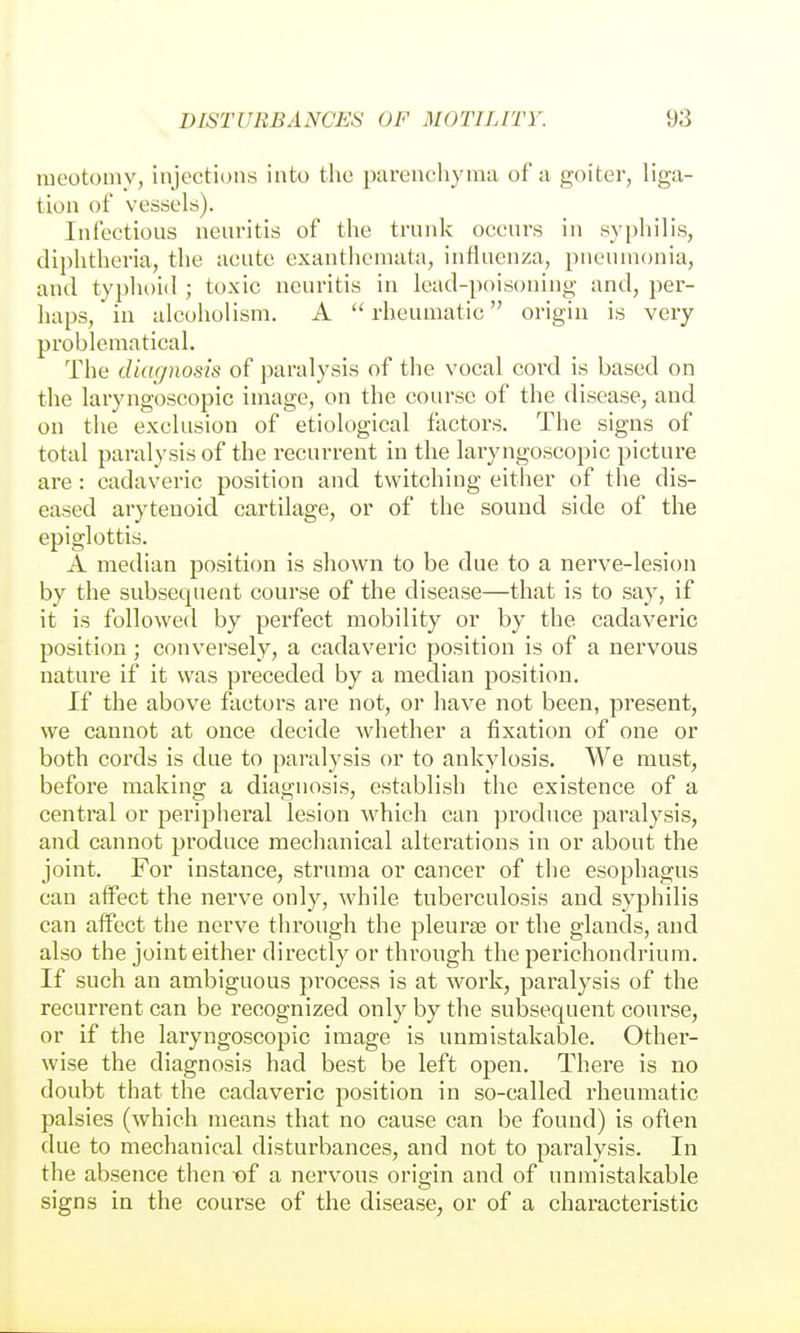 raeotomv, injections into the parenchyma of a goiter, liga- tion of vessels). Infectious neuritis of the trunk occurs in syphilis, diphtheria, the acute exanthemata, influenza, pneumonia, and typhoid ; toxic neuritis in lead-poisoning and, per- haps, in alcoholism. A  rheumatic origin is very problematical. The diagnosis of paralysis of the vocal cord is based on the laryngoscopic image, on the course of the disease, and on the exclusion of etiological factors. The signs of total paralysis of the recurrent in the laryngoscopic picture are: cadaveric position and twitching either of tlie dis- eased arytenoid cartilage, or of the sound side of the epiglottis. A median position is shown to be due to a nerve-lesion by the subsequent course of the disease—that is to say, if it is followed by perfect mobility or by the cadaveric position ; conversely, a cadaveric position is of a nervous nature if it was preceded by a median position. If the above factors are not, or have not been, present, we cannot at once decide whether a fixation of one or both cords is due to paralysis or to ankylosis. We must, before making a diagnosis, establish the existence of a central or peri^ilieral lesion which can produce paralysis, and cannot j)roduce mechanical alterations in or about the joint. For instance, struma or cancer of the esophagus can affect the nerve only, while tuberculosis and syphilis can affect the nerve through the pleurae or the glands, and also the joint either directly or through the perichondrium. If such an ambiguous process is at work, paralysis of the recurrent can be recognized only by the subsequent course, or if the laryngoscopic image is unmistakable. Other- wise the diagnosis had best be left open. There is no doubt that the cadaveric position in so-called rheumatic palsies (which means that no cause can be found) is often due to mechanical disturbances, and not to paralysis. In the absence then -of a nervous orisrin and of unmistakable signs in the course of the disease, or of a characteristic
