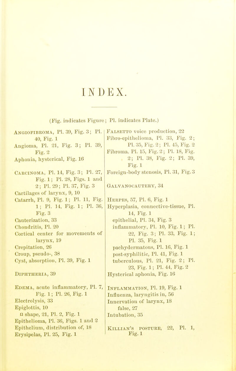 INDEX. (Fig. indicates Figure Angiofibroma, PI. 39, Fig. 3; Fl. 40, Fig. 1 Angioma, PI. 21, Fig. 3; PI. 39, Fig. 2 Aphonia, hysterical, Fig. 16 Caecikoma, PI. 14, Fig. 3; PI. 27, Fig. 1; PI. 28, Figs. 1 and 2; PI. 29; PI. 37, Fig. 3 Cartilages of larynx, 9, 10 Catarrh, PI. 9, Fig. 1; PL 11, Fig. 1; PI. 14, Fig. 1; PI. 36, Fig. 3 Cauterization, 33 Chondritis, PI. 20 Cortical center for movements of larynx, 19 Crepitation, 26 Croup, pseudo-, 38 Cyst, absorption, PI. 39, Fig. 1 DiPHTHEEIA, 39 Edema, acute iuflaramatory, PI. 7, Fig. 1; PI. 26, Fig. 1 Electrolysis, 33 Epiglottis, 10 11 shape, 21, PI. 2, Fig. 1 Epithelioma, PI. 36, Figs. 1 and 2 Epithelium, distribution of, 18 Erysipelas, PI. 25, Fig. 1 ; PI. indicates Plato.) Falsetto voice production, 22 Fibro-epithelioma, PI. 33, Fig. 2; PI. 35, Fig. 2; PI. 45, Fig. 2 Fibroma. PI. 15, Fig. 2; PI. 18, Fig. 2; PI. 38, Fig. 2; PI. 39, Fig. 1 Foreign-body stenosis, PI. 31, Fig. 3 Galvanocauteey, 34 Herpes, 57, PI. 6, Fig. 1 Hyperplasia, connective-tissue, PI. 14, Fig. 1 epithelial, PI. 34, Fig. 3 inflammatory, PI. 10, Fig. 1; PI. 22, Fig. 3; PI. 33, Fig. 1; PI. 35, Fig. 1 pachydermatous, PI. 16, Fig. 1 post-syphilitic, PI. 41, Fig. 1 tuberculous, PI. 21, Fig. 2; PI. 23, Fig. 1; PI. 44, Fig. 2 Hysterical aphonia, Fig. 16 Inflammation, PI. 19, Fig. 1 Influenza, laryngitis in, 56 Innervation of larynx, 18 false, 27 Intubation, 35 Killian's posture, 22, PI. 1, Fig.l