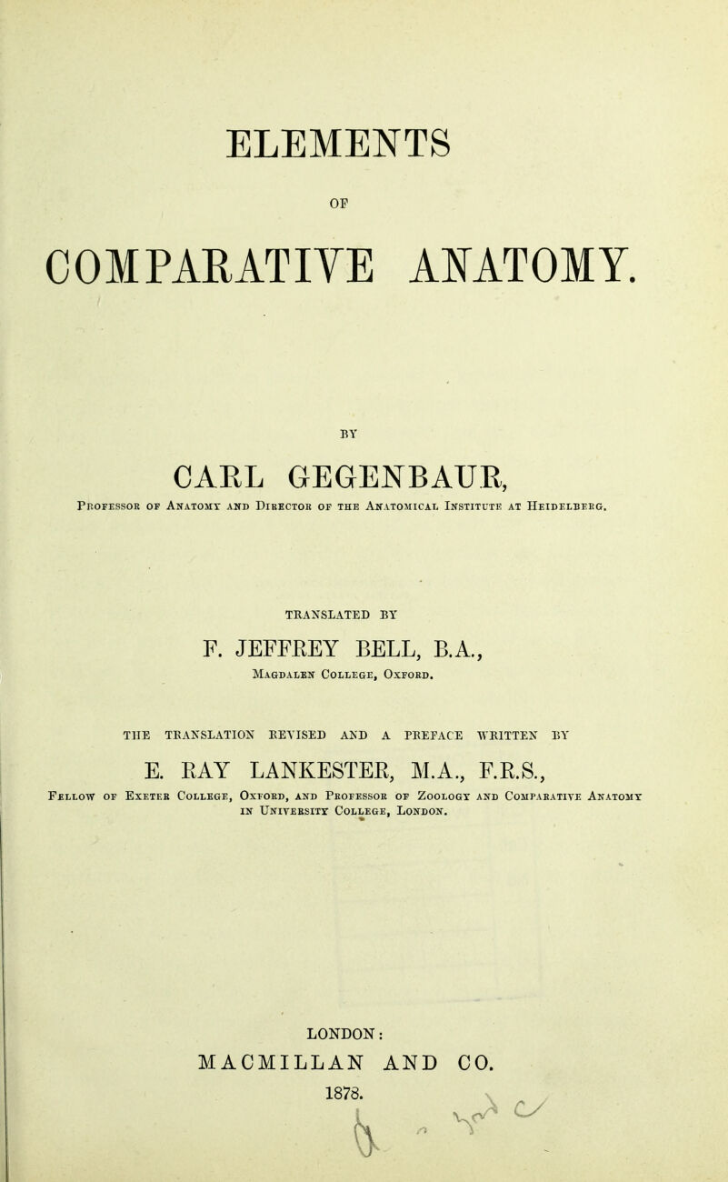 OP COMPARATIYE AMTOMY. BY CAEL GEGENBAUK, PnOFESSOR OF AnATOMX and DiEECTOR of THE ANATOMICAL INSTITUTE AT HeIDELBEEG. TRANSLATED BY F. JEFFEEY BELL, B.A., Magdalen College, Oxford. TUE TEANSLATION BEYISED AND A PEEFACE WRITTEN BY E. BAY LANKESTEB, M.A., F.B.S., Fellow of Exetee College, Oxford, and Professor of Zoologt and Comparative Anatomy IN University College, London. LONDON: MACMILLAN AND 1878. CO.