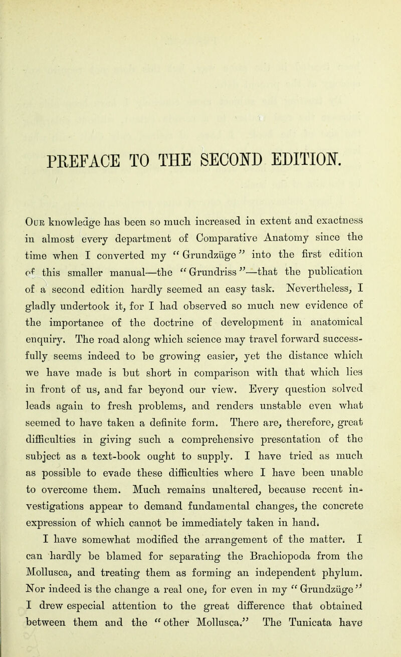 PREFACE TO THE SECOND EDITIOE. OuE knowledge lias been so mucli increased in extent and exactness in almost every department of Comparative Anatomy since the time when I converted my  Grundzüge into the first edition of this smaller manual—the  Grundriss ^'—that the publication o£ a second edition hardly seemed an easy task. Nevertheless, I gladly undertook it, for I had observed so much new evidence of the importance of the doctrine of development in anatomical enquiry. The road along which science may travel forward success- fully seems indeed to be growing easier, yet the distance which we have made is but short in comparison with that which lies in front of us, and far beyond our view. Every question solved leads again to fresh problems, and renders unstable even what seemed to have taken a definite form. There are, therefore, great difficulties in giving such a comprehensive presentation of the subject as a text-book ought to supply. I have tried as much as possible to evade these difficulties where I have been unable to overcome them. Much remains unaltered, because recent in- vestigations appear to demand fundamental changes, the concrete expression of which cannot be immediately taken in hand* I have somewhat modified the arrangement of the matter^ 1 can hardly be blamed for separating the Brachiopoda from the Mollusca, and treating them as forming an independent phylum. Nor indeed is the change a real one, for even in my  Grundzüge I drew especial attention to the great difference that obtained between them and the  other Mollusca.^^ The Tunicata have