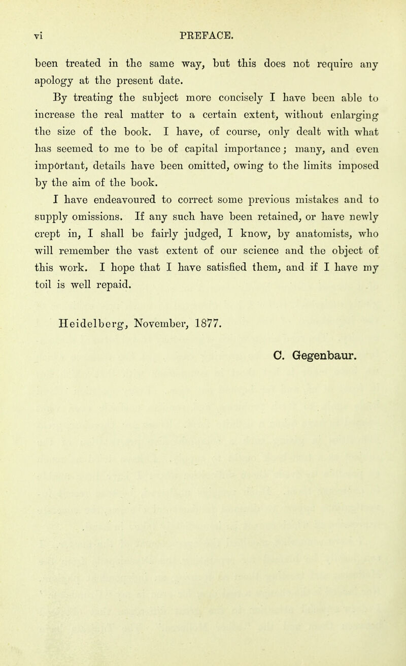 been treated in tlie same way, but this does not require any apology at the present date. By treating the subject more concisely I have been able to increase the real matter to a certain extent, without enlarging the size of the book. I have, of course, only dealt with what has seemed to me to be of capital importance; many, and even important, details have been omitted, owing to the limits imposed by the aim of the book. I have endeavoured to correct some previous mistakes and to supply omissions. If any such have been retained, or have newly crept in, I shall be fairly judged, I know, by anatomists, who will remember the vast extent of our science and the object of this work. I hope that I have satisfied them, and if I have my toil is well repaid. Heidelberg, November, 1877.