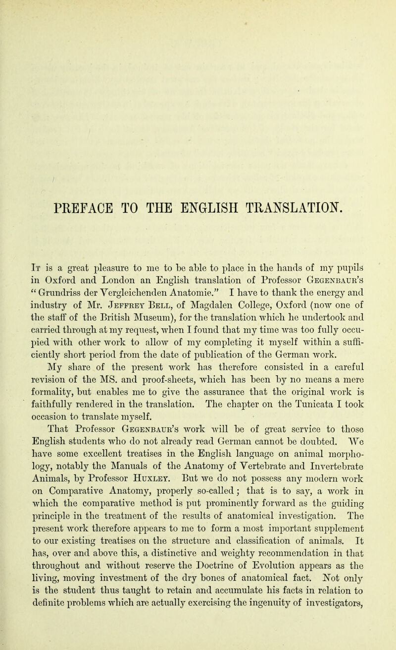 PREFACE TO THE ENGLISH TRANSLATION. It is a great pleasure to me to be able to place in the hands of my pupils in Oxford and London an English translation of Professor Gegenbaur's  Grundriss der Vergleichenden Anatomic. I have to thank the energy and industry of Mr. Jeffrey Bell, of Magdalen College, Oxford (now one of the staff of the British Museum), for the translation which he undertook and carried through at my request, when I found that my time was too fully occu- pied with other work to allow of my completing it myself within a suffi- ciently short period from the date of publication of the German work. My share of the present work has therefore consisted in a careful revision of the MS. and proof-sheets, which has been by no means a mere formality, but enables me to give the assurance that the original work is faithfully rendered in the translation. The chapter on the Tunicata I took occasion to translate myself. That Professor Gegenbaur's work will be of great service to those English students who do not ah^eady read German cannot be doubted. We have some excellent treatises in the English language on animal morpho- logy, notably the Manuals of the Anatomy of Vertebrate and Invertebrate Animals, by Professor Huxley. But we do not possess any modern Avork on Comparative Anatomy, properly so-called; that is to say, a work in which the comparative method is put prominently forward as the guiding principle in the treatment of the results of anatomical investigation. The present work therefore appears to me to form a most important supplement to our existing treatises on the structure and classification of animals. It has, over and above this, a distinctive and weighty recommendation in that throughout and without reserve the Doctrine of Evolution appears as the living, moving investment of the dry bones of anatomical fact. ]^ot only is the student thus taught to retain and accumulate his facts in relation to definite problems which are actually exercising the ingenuity of investigators,