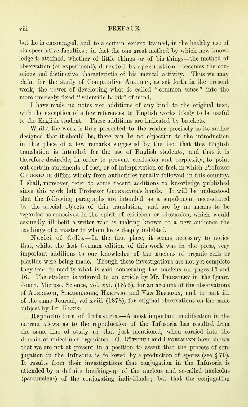 but lie is encoiiragecl, and to a certain extent trained, in tlie liealtliy use of his speculative faculties; in fact tlie one great metliod by wliicli new know- ledge is attained, whether of little things or of big things—the method of observation (or experiment), directed by speculation—becomes the con- scious and distinctive characteristic of his mental activity. Thus we may claim for the study of Comparative Anatomy, as set forth in the present work, the power of develoj^ing what is called common sense into the more precisely fixed  scientific habit  of mind. I have made no notes nor additions of any kind to the original text, with the exception of a few references to English works likely to be useful to the English student. These additions are indicated by brackets. Whilst the work is thus presented to the reader precisely as its author designed that it should be, there can be no objection to the introduction in this place of a few remarks suggested by the fact that this English translation is intended for the use of English students, and that it is therefore desirable, in order to prevent confusion and perj^lexity, to point out certain statements of fact, or of interpretation of fact, in which Professor Gegenbaur differs widely from authorities usually followed in this country. I shall, moreover, refer to some recent additions to knowledge published since this work left Professor Gegenbaur's hands. It will be understood that the following paragraphs are intended as a supplement necessitated by the special objects of this translation, and are by no means to be regarded as conceived in the spirit of criticism or discussion, which would assuredly ill befit a writer who is making known to a new audience the teachings of a master to whom he is deeply indebted. ^N^uclei of Cells.—In the first place, it seems necessary to notice that, whilst the last German edition of this work was in the press, very important additions to our knowledge of the nucleus of organic cells or plastids were being made. Though these investigations are not yet complete they tend to modify what is said concerning the nucleus on pages 15 and 16. The student is referred to an article by Mr. Priestley in the Quart. Journ. Microsc. Science, vol. xvi. (1876), for an account of the observations of Auerbach, Strasburger, Hertwig, and Van Beneden, and to part iii. of the same Journal, vol xviii. (1878), for original observations on the same subject by Dr. Klein. Reproduction of Infusoria.—A most important modification in the current views as to the reproduction of the Infusoria has resulted from the same line of study as that just mentioned, when carried into the domain of unicellular organisms. 0. Bütschli and Engelmann have shown that we are not at present in a position to assert that the process of con- jugation in the Infusoria is followed by a production of spores (see § 70). It results from their investigations that conjugation in the Infusoria is attended by a definite breaking-up of the nucleus and so-called nucleolus (paranucleus) of the conjugating individuals; but that the conjugating