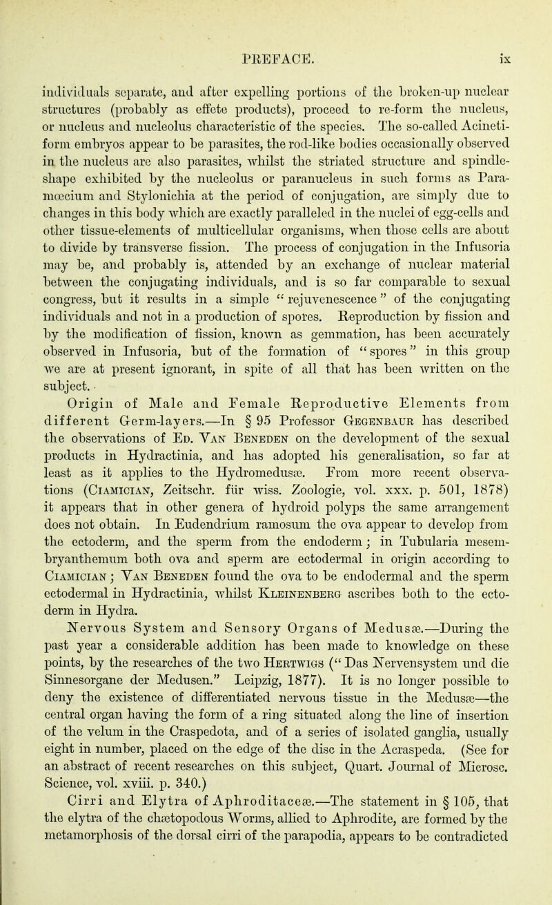 individuals separate, and after expelling portions of tlie broken-up nuclear structures (probably as effete products), proceed to re-form the nucleus, or nucleus and nucleolus characteristic of the species. The so-called Acineti- form embryos appear to be parasites, the rod-like bodies occasionally observed in the nucleus are also parasites, whilst the striated structure and spindle- shape exhibited by the nucleolus or paranucleus in such forms as Para- moecium and Stylonichia at the period of conjugation, are simply due to changes in this body which are exactly paralleled in the nuclei of egg-cells and other tissue-elements of multicellular organisms, when those cells are about to divide by transverse fission. The process of conjugation in the Infusoria may be, and probably is, attended by an exchange of nuclear material between the conjugating individuals, and is so far comparable to sexual congress, but it results in a simple  rejuvenescence of the conjugating individuals and not in a production of spores. Reproduction by fission and by the modification of fission, known as gemmation, has been accurately observed in Infusoria, but of the formation of  spores in this group Ave are at present ignorant, in spite of all that has been written on the subject. Origin of Male and Female Reproductive Elements from different Germ-layers.—In § 95 Professor Gegenbaur has described the observations of Ed. Van Beneden on the development of the sexual products in Hydractinia, and has adopted his generalisation, so far at least as it applies to the HydromeduscT. From more recent observa- tions (CiAMiciAN, Zeitschr. für wiss. Zoologie, vol. xxx. j). 501, 1878) it appears that in other genera of hydroid polyps the same arrangement does not obtain. In Eudendrium ramosuni the ova appear to develop from the ectoderm, and the sperm from the endoderm; in Tubularia mesem- bryanthemum both ova and sperm are ectodermal in origin according to CiAMiciAN; Van Beneden found the ova to be endodermal and the sperm ectodermal in Hydractinia^ whilst Kleinenberg ascribes both to the ecto- derm in Hydra. I^ervous System and Sensory Organs of Medusse.—During the past year a considerable addition has been made to knowledge on these points, by the researches of the two Hertwigs ( Das IN'ervensystem und die Sinnesorgane der Medusen. Leipzig, 1877). It is no longer possible to deny the existence of differentiated nervous tissue in the Meduste-—the central organ having the form of a ring situated along the line of insertion of the velum in the Craspedota, and of a series of isolated ganglia, usually eight in number, placed on the edge of the disc in the Acraspeda. (See for an abstract of recent researches on this subject, Quart. Journal of Microsc. Science, vol. xviii. p. 340.) Cirri and Elytra of Apliroditacea3.—The statement in § 105^ that the elytra of the chsetopodous Worms, allied to Aphrodite, are formed by the metamorphosis of the dorsal cirri of the parapodia, appears to be contradicted