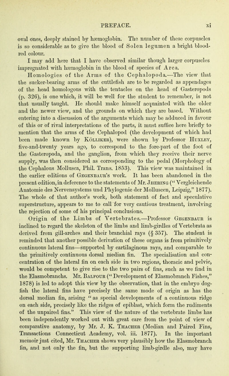 oval ones, deeply stained by hfcmoglobin. Tlie number of these corpuscles is so considerable as to give the blood of Solen legumen a bright blooel- red colour. I may add here that I have observed similar though larger corpuscles impregnated with hajmogiobin in the blood of species of Area. Homologies of the Arms of the Cephalopoda.—The view tliat the sucker-bearing arms of the cuttlefish are to be regarded as appendages of the head homologous with the tentacles on the head of Gasteropods (p. 326), is one which, it will be well for the student to remember, is not that usually taught. He should make himself acquainted with the older and the newer view, and the grounds on which they are based. Without entering into a discussion of the arguments which may be adduced in favour of this or of rival interpretations of the parts, it must suffice here briefly to mention that the arms of the Cephalopod (the development of which had been made known by Köllikbr), were shown by Professor Huxley, five-and-twenty years ago, to correspond to the fore-part of the foot of the Gasteropoda, and the ganglion, from which they receive their nerve supply, was then considered as corresponding to the pedal (Morphology of the Cephalous Mollusca, Phil. Trans. 1853). This view was maintained in the earlier editions of Gegenbaur's work. It has been abandoned in the present edition, in deference to the statements of Mr. Jhering ( Vergleichende Anatomie des I^ervensystems und Phylogenie der Molluscen, Leipzig, 1877). The whole of that author's work, both statement of fact and speculative superstructure, appears to me to call for very cautious treatment, involving the rejection of some of his principal conclusions. Origin of the Limbs of Vertebrates.—Professor Gegenbaur is inclined to regard the skeleton of the limbs and limb-girdles of Vertebrata as derived from gill-arches and their branchial rays (§ 357). The student is reminded that another possible derivation of these organs is from primitively continuous lateral fins—supported by cartilaginous rays, and comparable to the primitively continuous dorsal median fin. The specialisation and con- centration of the lateral fin on each side in two regions, thoracic and pelvic, would be competent to give rise to the two pairs of fins, such as we find in the Elasmobranchs. Mr. Balfour ( Development of Elasmobranch Eishes, 1878) is led to adopt this view by the observation, that in the embryo dog- fish the lateral fins have precisely the same mode of origin as has the dorsal median fin, arising  as special developments of a continuous ridge on each side, precisely like the ridges of epiblast, which form the rudiments of the unpaired fins. This view of the nature of the vertebrate limbs has been independently worked out with great care from the point of view of comparative anatomy, by Mr. J. K. Thacher (Median and Paired Eins, Transactions Connecticut Academy, vol. iii. 1877). In the important memoir just cited, Mr. Thacher shows very plausibly how the Elasmobranch fin, and not only the fin, but the supporting limb-girdle also, may have