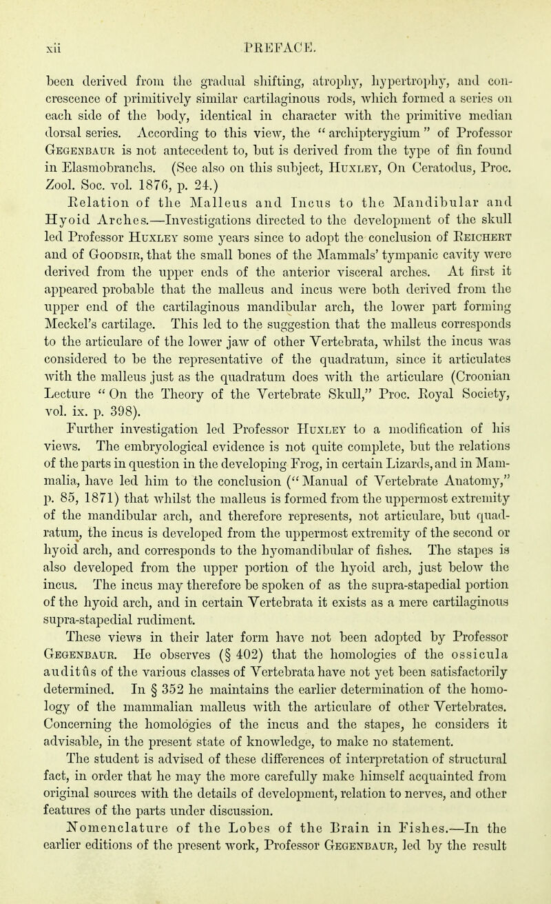 been derived from tlie gradual shifting, atrophy, hypertrophy, and con- crescence of primitively similar cartilaginous rods, which formed a series on each side of the body, identical in character with the primitive median dorsal series. According to this view, the  archipterygium  of Professor Gegenbaur is not antecedent to, but is derived from the type of fin found in Elasmobranchs. (See also on this subject, Huxley, On Ceratodus^ Proc. Zool. Soc. vol 1876, p. 24.) Relation of the Malleus and Incus to the Mandibular and Hyoid Arches.—Investigations directed to the development of the skull led Professor Huxley some years since to adopt the conclusion of Reichert and of GooDSiR, that the small bones of the Mammals' tympanic cavity were derived from the upper ends of the anterior visceral arches. At first it appeared probable that the malleus and incus were both derived from the upper end of the cartilaginous mandibular arch, the lower part forming Meckel's cartilage. This led to the suggestion that the malleus corresponds to the articulare of the lower jaw of other Vertebrata, whilst the incus was considered to be the representative of the quadratum, since it articulates Avitli the malleus just as the quadratum does with the articulare (Croonian Lecture  On the Theory of the Vertebrate Skull/' Proc. Royal Society, voL ix. p. 398). Further investigation led Professor Huxley to a modification of his views. The embryological evidence is not quite complete, but the relations of the parts in question in the developing Frog, in certain Lizards, and in Mam- malia, have led him to the conclusion { Manual of Vertebrate Anatomy, p. 85, 1871) that whilst the malleus is formed from the uppermost extreuiity of the mandibular arch, and therefore represents, not articulare, but quad- ratum, the incus is developed from the uppermost extremity of the second or hyoid arch, and corres]3onds to the hyomandibular of fishes. The stapes is also developed from the upper portion of the hyoid arch, just below the incus. The incus may therefore be spoken of as the supra-stapedial portion of the hyoid arch, and in certain Vertebrata it exists as a mere cartilaginous supra-stapedial rudiment. These views in their later form have not been adopted by Professor Gegenbaur. He observes (§ 402) that the homologies of the ossicula auditus of the various classes of Vertebrata have not yet been satisfactorily determined. In § 352 he maintains the earlier determination of the homo- logy of the mammalian malleus with the articulare of other Vertebrates. Concerning the homologies of the incus and the stapes, he considers it advisable, in the present state of knowledge, to make no statement. The student is advised of these diff'erences of interpretation of structural fact, in order that he may the more carefully make himself acquainted from original sources with the details of development, relation to nerves, and other features of the parts under discussion. J^'omenclature of the Lobes of the Brain in Fishes.—In the earlier editions of the present work, Professor Gegenbaur, led by the result