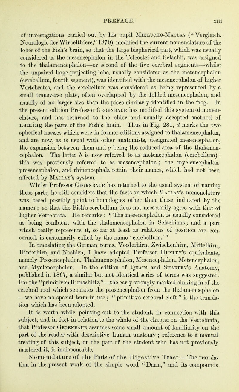of investigations carried out by his pupil Miklucho-Maclay (Vergleich, ^^eurologie der Wirbelthiere, 1870). modified the current nonienclatiu^e of the lobes of the Eish's brain, so that the large bispherical part, which was usually considered as the mesencephalon in the Teleostei and Selachii, was assigned to the tlialamenceplialon—or second of the five cerebral segments—whilst the unpaired large projecting lobe, usually considered as the metencephalon (cerebellum, fourth segment), was identified with the mesencephalon of higher Vertebrates, and the cerebellum was considered as being represented by a small transverse plate, often overlapped by the folded mesencephalon, and usually of no larger size than the piece similarly identified in the frog. In the present edition Professor Gegenbaur has modified this system of nomen- clature, and has returned to the older and usually accepted method of naming the parts of the Fish's brain. Thus in Fig. 281, d marks the two spherical masses which were in former editions assigned to thalamencephalon, and are now, as is usual with other anatomists, designated mesencephalon, the expansion between them and g being the reduced area of the thalamen- cephalon. The letter h is now referred to as metencephalon (cerebellum) : this was previously referred to as mesencephalon; the niyelencej^halon prosencephalon, and rhinencephala retain their names, which had not been affected by Maclay's system. Wliilst Professor Gegenbaur has returned to the usual system of naming these parts, he still considers that the facts on which Maclay's nomenclature was based possibly point to homologies other than those indicated by the names ; so that the F'ish's cerebellum does not necessarily agree with that of higher Vertebrata. He remarks :  The mesencephalon is usually considered as being confluent with the thalamencephalon in Selachians; and a part which really represents it, so far at least as relations of position are con- cerned, is customarily called by the name ' cerebellum.'  In translating the German terms, Vorderhirn, Zwischenhirn, Mittelhirn, Ilinterhirn, and ISTachirn, I have adopted Professor Huxley's equivalents, namely Prosencephalon, Thalamencephalon, Mesencephalon, MetencejDhalon, and Myelencephalon. In the edition of Quain and Sharpsy's Anatomy, published in 1867, a similar but not identical series of terms was suggested. For the primitivenHirnschlitz,—the early strongly-marked sinking in of the cerebral roof which separates the prosencephalon from the thalamencephalon —Ave have no special term in use ;  primitive cerebral cleft  is the transla- tion which has been adopted. It is worth while pointing out to the student, in connection with this subject, and in fact in relation to the whole of the chapter on the Vertebrata, that Professor Gegenbaur assumes some small amount of familiarity on the part of the reader with descriptive human anatomy ; reference to a manual treating of this subject, on the part of the student who has not previously mastered it, is indispensable. ISTomenclature of the Parts of the Digestive Tract.—The transla- tion in the present work of the simple word  Darm, and its compounds