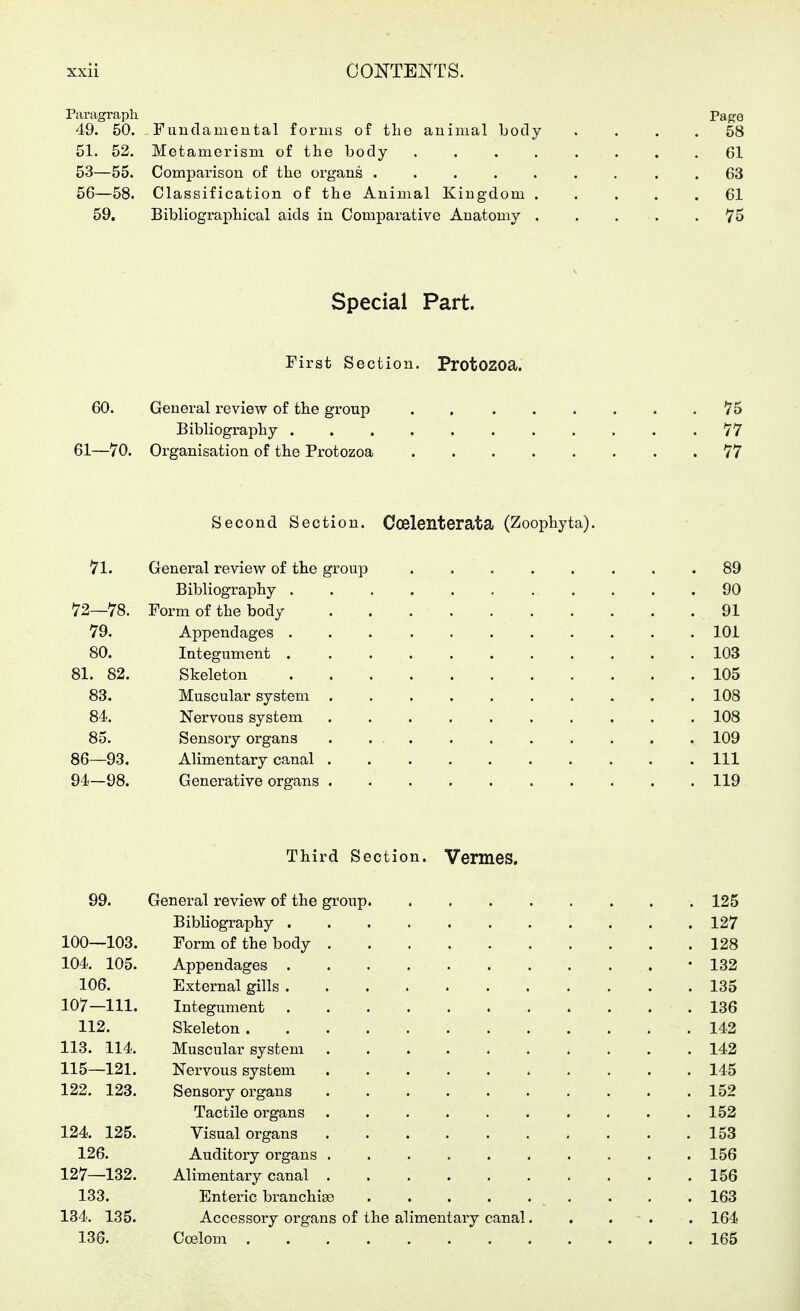 Paragraph Paf?G 49. 50. Fuudamental forms of the animal body . . . . 58 51. 52. Metamerism of the body 61 53—55. Comparison of the organs 63 56—58. Classification of the Animal Kingdom ..... 61 59. Bibliographical aids in Comparative Anatomy . . . . .75 Special Part. First Section. ProtOZOa. 60. General review of the group . 75 Bibliography 77 61—70. Organisation of the Protozoa 77 Second Section. Coelenterata (Zoophyta). 7l. General review of the group 89 Bibliography ........... 90 72—78. Form of the body 91 79. Appendages 101 80. Integument 103 81. 82. Skeleton 105 83. Muscular system 108 84. Nervous system 108 85. Sensory organs 109 86—93. Alimentary canal Ill 94—98. Generative organs 119 Third Section. Vermes. 99. General review of the group 125 Bibliography 127 100—103. Form of the body 128 104. 105. Appendages • 132 106. External gills 135 107—111. Integument 136 112. Skeleton 142 113. 114. Muscular system 142 115—121. Nervous system 145 122. 123. Sensory organs 152 Tactile organs 152 124. 125. Visual organs 153 126. Auditoiy organs 156 127—132. Alimentary canal 156 133. Enteric branchiee . . .163 184. 135. Accessory organs of the alimentary canal. . . - . . 164 136. CcElom 165