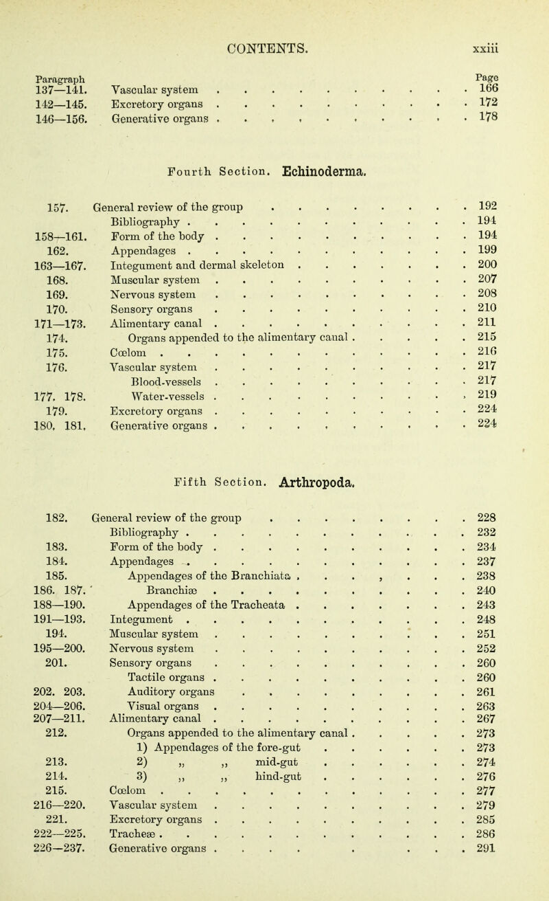 146—156. Generative organs 178 Paragraph Füge 137—141. Vascular system 166 142—145. Excretory organs 172 146—156. Generative organs 178 Fourth Section. Echlnoderma. 157. General review of the group 192 Bibliography 194 158—161. Form of the body 194 162. Appendages 199 163—167. Integument and dermal skeleton 200 168. Muscular system 207 169. Nervous system 208 170. Sensory organs 210 171—173. Alimentary canal 211 174. Organs appended to the alimentary canal 215 175. Coelom 216 176. Vascular system 217 Blood-vessels 217 177. 178. Water-vessels ,219 179. Excretory organs 224 180, 181, Generative organs « • 234 Fifth Section. Arthropoda, 182. General review of the group 228 Bibliography 232 183. Form of the body 234 184. Appendages 237 185. Appendages of the Branchiate ....... 238 186. 187. Branchiae 240 188—190. Appendages of the Tracheata 243 191—193. Integument 248 194. Muscular system 251 195—200. Nervous system 252 201. Sensory organs 260 Tactile organs 260 202. 203. Auditory organs 261 204—206. Visual organs 263 207—211. Alimentary canal 267 212. Organs appended to the alimentary canal 273 1) Appendages of the fore-gut 273 213. 2) „ „ mid-gut 274 214. 3) „ „ hind-gut 276 215. Coelom 277 216—220. Vascular system 279 221. Excretory organs 285 222—225. Trachese 286 226^237. Generative organs .... . ... 291